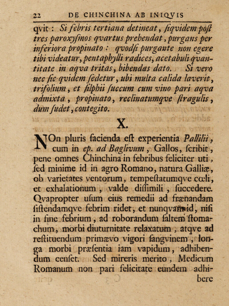 qvit: Si febris tertiana detineat, j'iqvidem pojl tres paroxyfmos qvartus prehendat, purgans per inferiora propinato : qvodfi purgante non egere tibi videatur, pentaphylli radices, acetabuli qvan- tit a te in aqva tritas, bibendas dato. Si vero nec fic qvidem fedetur, ubi multa calida laverit, trifolium, et /ilphii fuccum cum vim pari aqva admixta, propinato, reclinatumqve [tragulis, dum J,udet, contegito. X. VT On pluris facienda eft experientia Pallilii, cum in ep. ad Baglivum, Gallos, fcribit, pene omnes Chinchina in febribus feliciter uti, led minime id in agro Romano, natura Gallis, ob varietates ventorum, tempeftatumqve cceli, et exhalationum , valde diflimili , fuccedere. Qvapropter ufum eius remedii ad frsnandam fiftendamqve febrim ridet, et nunqvafeid, nifi in line febrium, ad roborandum faltem ftoma- chum, morbi diuturnitate relaxaturn , atqve ad reftituendum primsvo vigori langvinem , lon¬ ga morbi prslentia iam vapidum , adhiben¬ dum cenfet. Sed mireris merito , Medicum Romanum non pari felicitate eundem adhi¬ bere