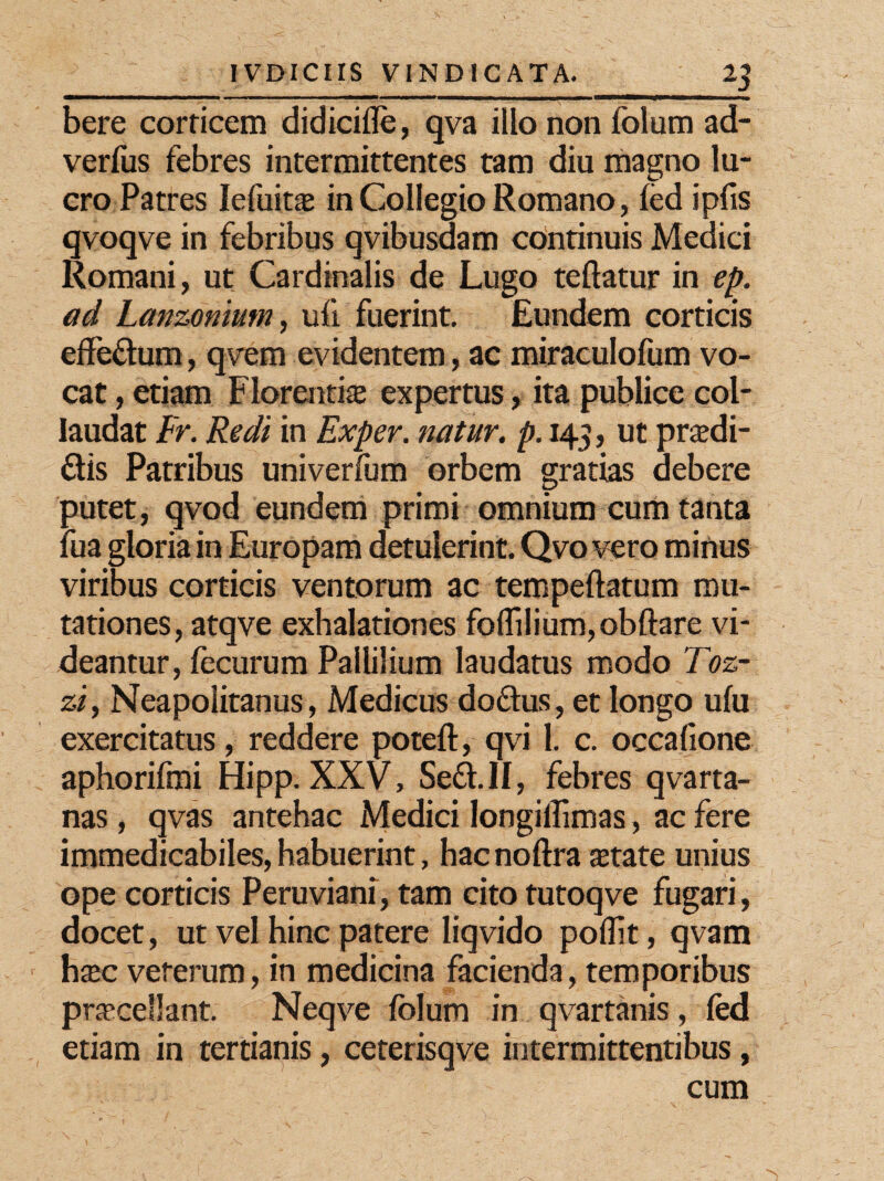 bere corticem didicifle, qva illo non folum ad- verfus febres intermittentes tam diu magno lu¬ cro Patres Iefuit® in Collegio Romano, led ipfis qvoqve in febribus qvibusdam continuis Medici Romani, ut Cardinalis de Lugo teftatur in ep. ad Lanzoniutn, ufi fuerint. Eundem corticis effedum, qvem evidentem, ac miraculofum vo¬ cat , etiam Florenti® expertus, ita publice col¬ laudat Fr. Redi in Exper. natur, p. 143, ut prsdi- dtis Patribus univerfum orbem gratias debere putet, qvod eundem primi omnium cum tanta fua gloria in Europam detulerint. Qvo vero minus viribus corticis ventorum ac tempeftatum mu¬ tationes, atqve exhalationes foflilium,obftare vi¬ deantur, fecurum Pallilium laudatus modo Toz- zi, Neapolitanus, Medicus doftus, et longo ufu exercitatus, reddere poteft, qvi 1. c. occafione aphorifmi Hipp. XXV, Se&.II, febres qvarta- nas, qvas antehac Medici Iongiffimas, ac fere immedicabiles, habuerint, hac noftra state unius ope corticis Peruviani, tam cito tutoqve fugari, docet, ut vel hinc patere liqvido poflit, qvam hsc veterum, in medicina facienda, temporibus procellant. Neqve folum in qvartanis, fod etiam in tertianis, ceterisqve intermittentibus, cum