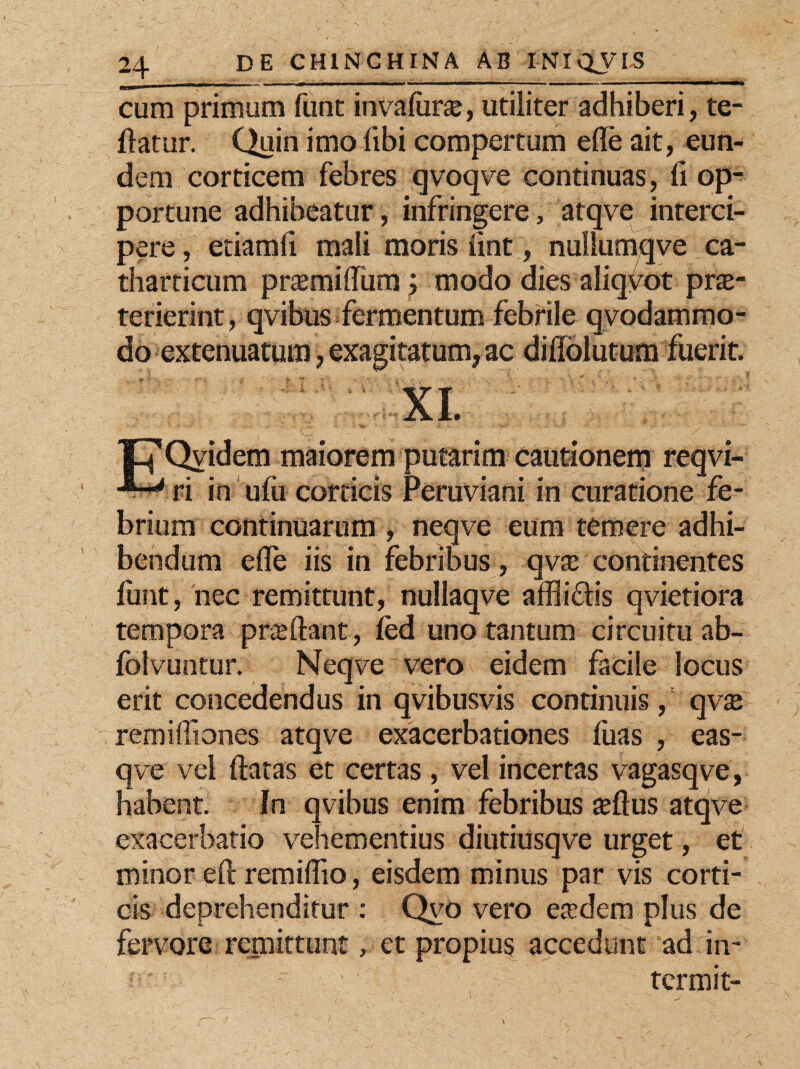 cum primum funt invaliir#, utiliter adhiberi, re¬ flatur. Quin imo libi compertum efle ait, eun¬ dem corticem febres qvoqve continuas, li op¬ portune adhibeatur, infringere, atqve interci¬ pere , etiamfi mali moris lint, nullumqve ca- tharticum prasmifliim modo dies aliquot prae¬ terierint, qvibus fermentum febrile qvodammo- do extenuatum, exagitatum, ac diffolutum fuerit. XI. I 'p' Qvidem maiorem putarim cautionem reqvi- ri in ufu corticis Peruviani in curatione fe¬ brium continuarum , neqve eum temere adhi¬ bendum efle iis in febribus, qvae continentes funt, nec remittunt, nullaqve affliftis qvietiora tempora proflant, fed uno tantum circuitu ab- folvuntur. Neqve vero eidem facile locus erit concedendus in qvibusvis continuis, qvte remifliones atqve exacerbationes fuas , eas- qve vel flatas et certas, vel incertas vagasqve, habent. In qvibus enim febribus $ftus atqve exacerbatio vehementius diutiusqve urget, et minor eft remiflio, eisdem minus par vis corti¬ cis deprehenditur : Qvo vero etedem plus de fervore remittunt, et propius accedunt ad in- tcrmit-