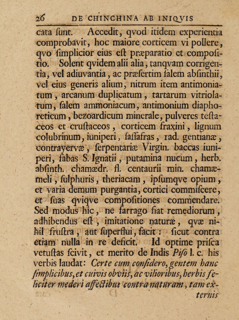 uu ii i wMHMMti» 101 -rmr  11 1 1 ■r ■ 1 ’n “ Ir“  111,1 ■' 1 —>i i cata funt. Accedit, qvod itidem experientia comprobavit, hoc maiore corticem vi pollere, qvo fimplicior eius eft praeparatio et compoli- tio. Solent qvidem alii alia, tanqvam corrigen¬ tia , vel adiuvantia, ac prtefertim lalem abfmthii, vel eius generis alium, nitrum item antimonia- tum , arcanum duplicatum , tartarum vitriola- tum, lalem ammoniacum, antimonium diapho¬ reticum , bezoardicum minerale, pulveres tefta- ceos etcruftaceos, corticem fraxini, lignum colubrinum, iuniperi, falfafras, rad. gentiante, contrayervte, ferpentarke Virgin, baccas iuni¬ peri, fabas S. Ignatii, putamina nucum, herb. abfinth. chamsdr. fl. Centaurii min. chamae¬ meli , fulphuris, theriacam , ipfumqve opium, et varia demum purgantia, cortici commifcere, et fuas qviqve compofitiones commendare. Sed modus hic, ne farrago fiat remediorum , adhibendus eft , imitatione natura, qvte ni¬ hil fruftra , aut luperflui, facit: ficut contra etiam nulla in re deficit. Id optime prilca vetuftas Icivit, et merito de Indis Pijo I. c. his verbis laudat: Certe cum confidero,gentem hanc fmplicibus, et cuivis obviis, ac vilioribus, herbis fe¬ liciter mederi ajfettibw contra naturam, tam ex- ' ’ ■ ternis