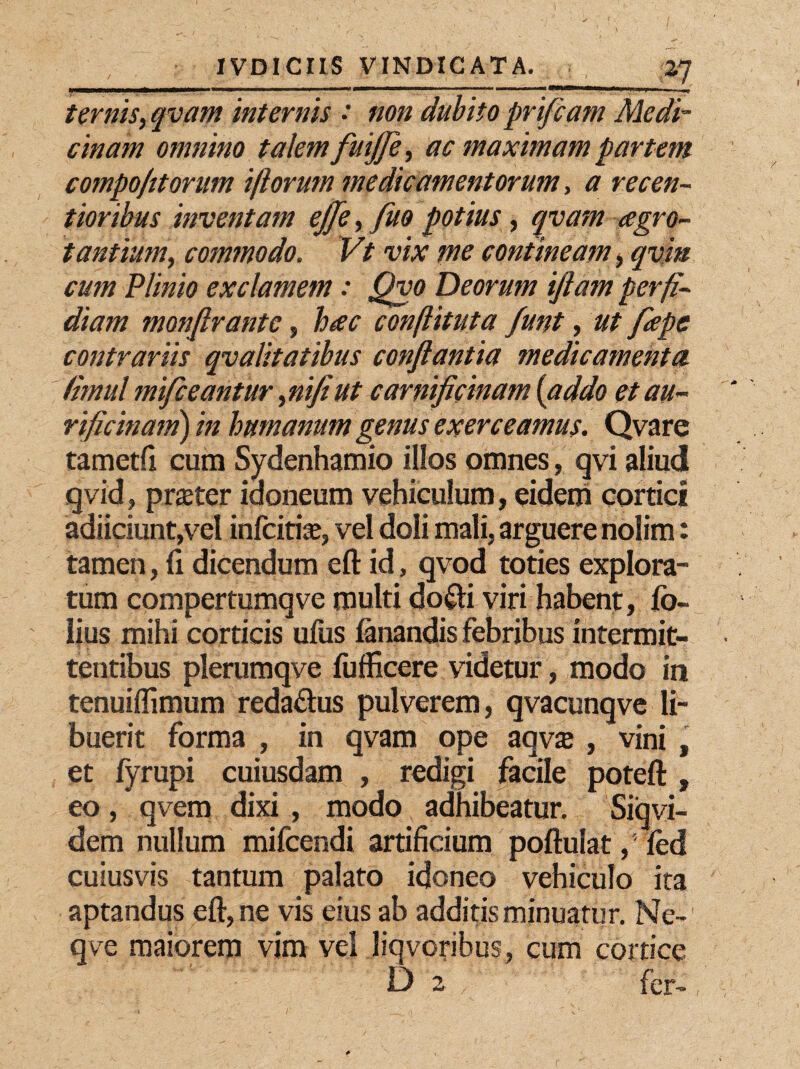 __ .; 1,2.7 ternis, qvam internis : non dubito prifcam Medi¬ cinam omnino talem fuifle, ac maximam partem compo/ttorum i/lorum medicamentorum, a recen- tioribus inventam ejfle, fuo potius, qvam aegro¬ tantium, commodo. Vt vix pie contineam > qviu cum Plinio exclamem: Qvo Deorum ijlam perfi¬ diam monftrantc, hac conflit ut a funt, ut fiepc contrariis qvalitatibus conflantia medicamenta (imul mifceantur ,nifiut carnificinam {addo et au- rificinam) in humanum genus exerceamus. Qvare tametfi cum Sydenhamio illos omnes, qvi aliud qvid, prater idoneum vehiculum, eidem cortici adiiciunt,vel infcitfe, vel doli mali, arguere nolim: tamen, fi dicendum eft id, qvod toties explora¬ tum compertumqve multi do&i viri habent, fo- lius mihi corticis ufus fanandis febribus intermit¬ tentibus plerumqve fufficere videtur, modo in tenuiffimum reda&us pulverem, qvacunqve li¬ buerit forma , in qvam ope aqvie , vini , et fyrupi cuiusdam , redigi facile poteft , eo, qvem dixi , modo adhibeatur. Siqvi- dem nullum mifcendi artificium poftulat, fed cuiusvis tantum palato idoneo vehiculo ita aptandus eft, ne vis eius ab additis minuatur. Ne-1 qve maiorem vim vel liqvoribus, cum cortice D 2 fer-