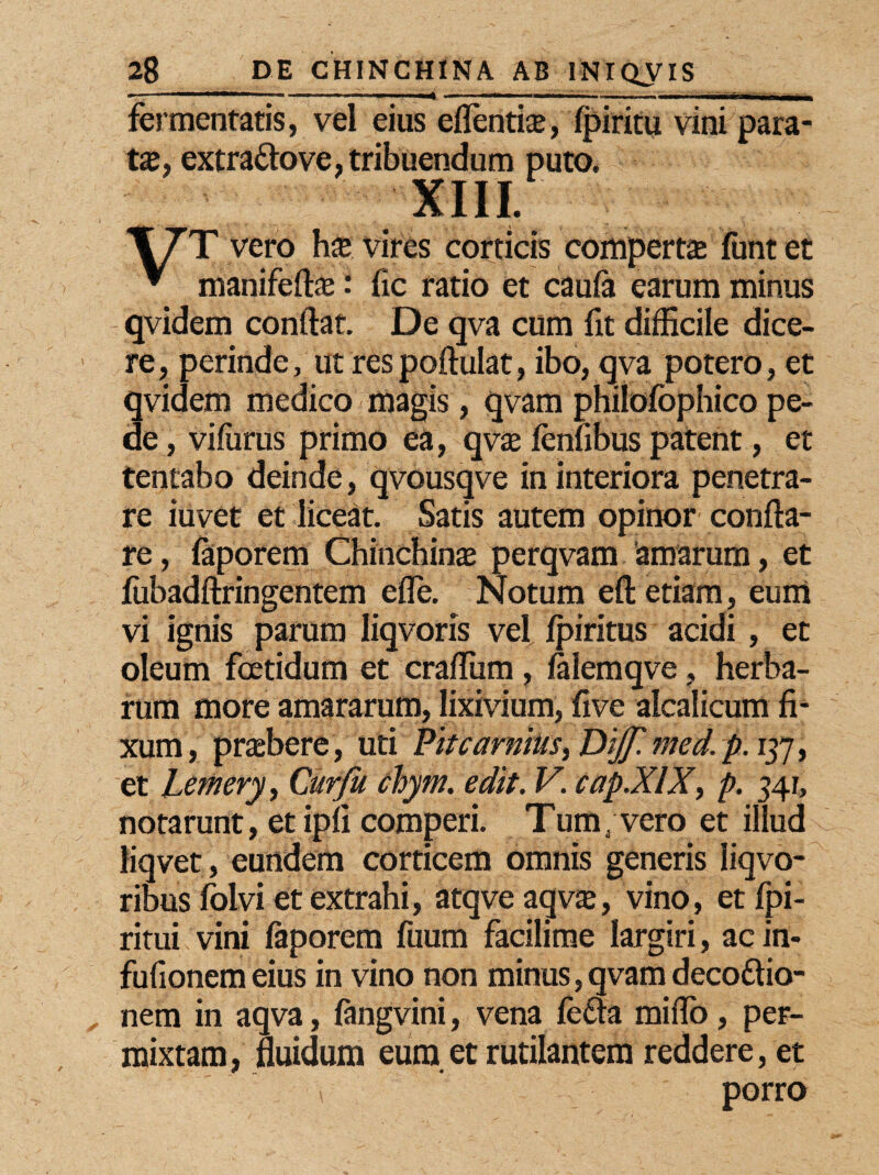 fermentatis, vel eius effentice, fpiritu vini para¬ ta, extraftove, tribuendum puto. XIII. T7T vero has: vires corticis compertae funtet * manifeftas i fic ratio et caufa earum minus qvidem conflat. De qva cum fit difficile dice¬ re, perinde, ut respoftulat, ibo, qva potero, et qvidem medico magis, qvam philofophico pe¬ de , vifurus primo ea, qvae fenfibus patent, et tentabo deinde, qvousqve in interiora penetra¬ re iuvet et liceat. Satis autem opinor confla¬ re , faporem Chinchinas perqvam 'amarum, et fiibadftringentem efle. Notum eft etiam, eum vi ignis parum liqvoris vel fpiritus acidi , et oleum foetidum et crafliim , falemqve, herba¬ rum more amararum, lixivium, five alcalicum fi¬ xum, prabere , uti Piuarmus, Dijj'. med. p. 137, et Lemery, Curfu chyrn. edit. V. cap.XlX, p. 341, notarunt, etipfi comperi. Tum;vero et illud liqvet, eundem corticem omnis generis liqvo- ribus folvi et extrahi, atqve aqv^, vino, et fpi- ritui vini faporem fuum facilime largiri, acin- fufionem eius in vino non minus, qvam decoftio- nem in aqva , fangvini, vena fedta miffo, per¬ mixtam, fluidum eum et rutilantem reddere, et ( porro