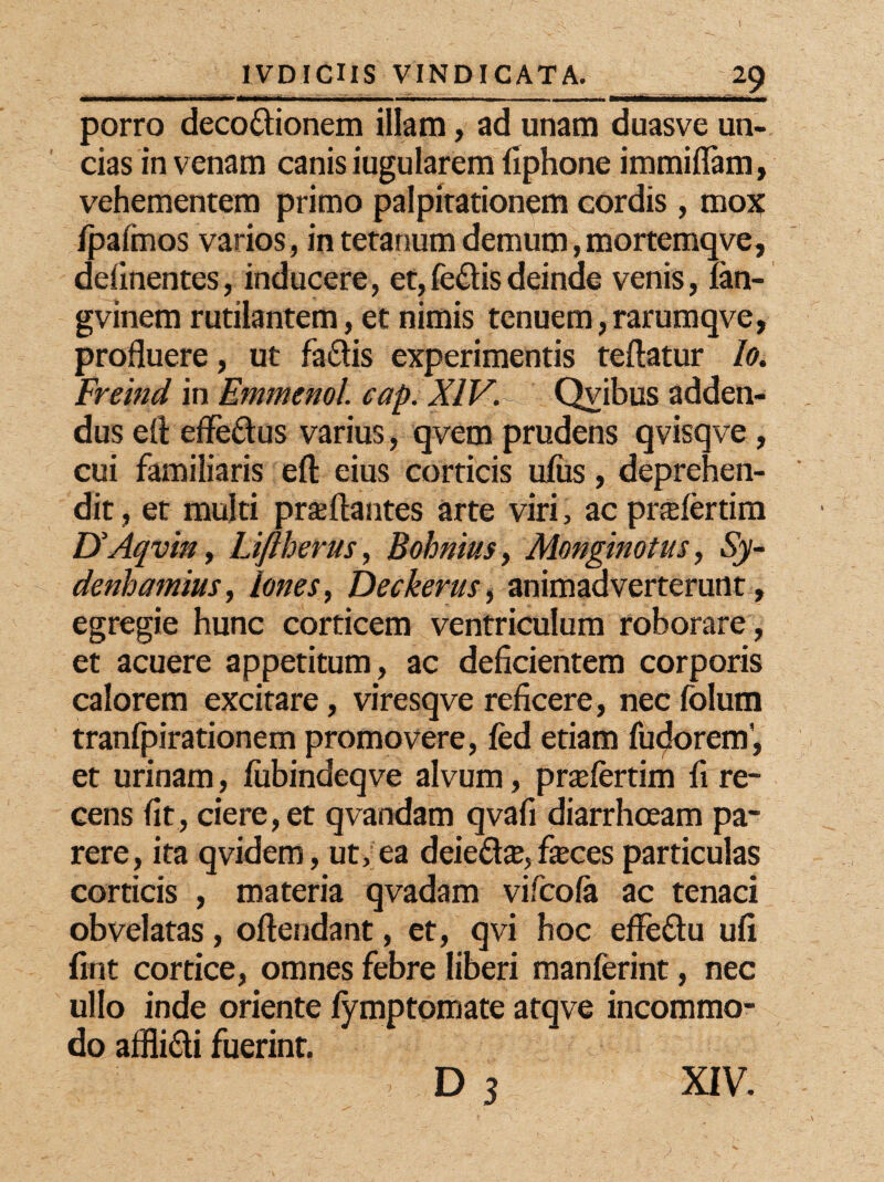 porro deco&ionem illam, ad unam duasve un¬ cias in venam canis iugularem fiphone immiflam, vehementem primo palpitationem cordis , mox /palmos varios , in tetanum demum , mortemqve, delinentes, inducere, et,feflisdeinde venis, fan- gvinem rutilantem, et nimis tenuem, rarumqve, profluere, ut faclis experimentis teftatur Io. Freind in Emmenol. cap. XIV. - Qvibus adden¬ dus eft effe&us varius , qvem prudens qvisqve, cui familiaris efl: eius corticis ufus, deprehen¬ dit, et multi proflantes arte viri, acprofertim UAqvin, Liftherus, Bohnius, Monginotus, Sy- denhamius, Iones, Deckerus, animadverterunt, egregie hunc corticem ventriculum roborare , et acuere appetitum, ac deficientem corporis calorem excitare, viresqve reficere, nec folum tranfpirationem promovere, fed etiam furorem', et urinam, fubindeqve alvum, prolertim fi re¬ cens fit, ciere, et qvandam qvafi diarrhoeam pa¬ rere, ita qvidem, ut, ea deieflo, foces particulas corticis , materia qvadam vifcofa ac tenaci obvelatas, oftendant, et, qvi hoc effe&u ufi fint cortice, omnes febre liberi manferint, nec ullo inde oriente lymptomate atqve incommo¬ do affli&i fuerint. d3 XIV.