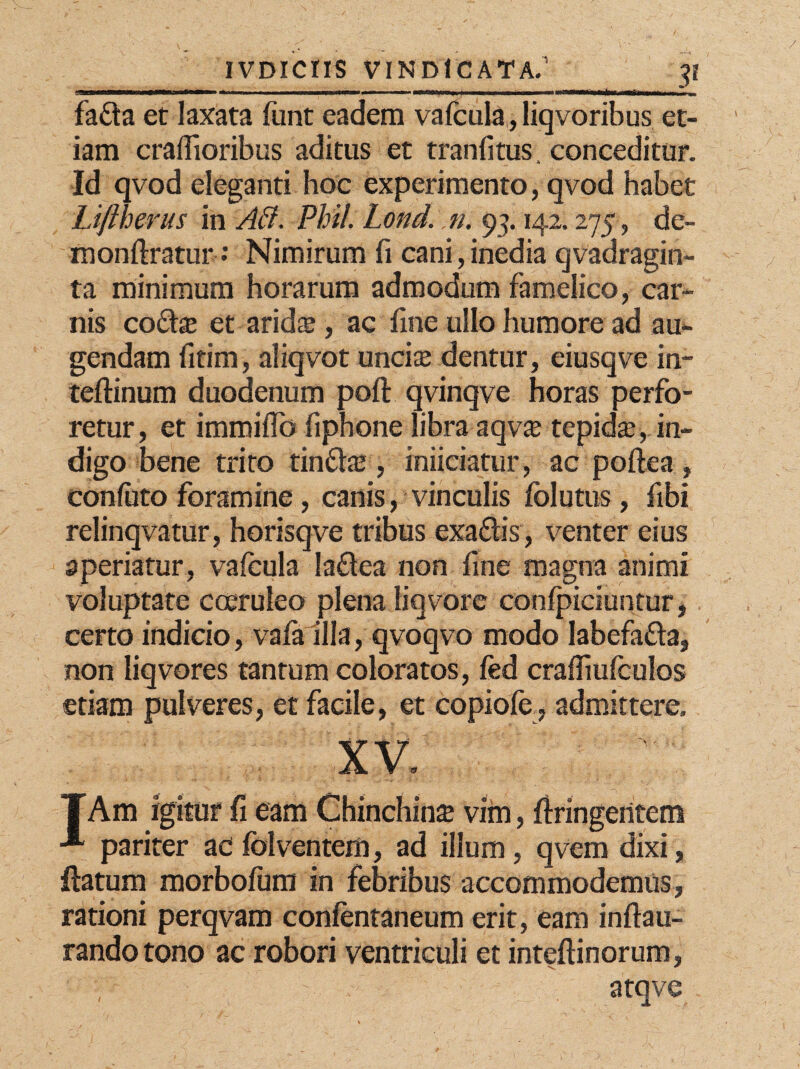 fada et laxata funt eadem vafcula,, liqvoribus et¬ iam craflioribus aditus et tranfitus. conceditur. Id qvod eleganti hoc experimento, qvod habet Ltftherus in AB. Phil. Lond. n. 93.142.275 , de- monftratur: Nimirum fi cani,inedia qvadragin- ta minimum horarum admodum famelico, car¬ nis codas et aridse , ac fine ullo humore ad au¬ gendam fitim, aliqvot uncias dentur, eiusqve in- teftinum duodenum poft qvinqve horas perfo¬ retur , et immiffo fiphone libra aqv£ tepidas, in¬ digo bene trito tindas, iniiciatur, ac poftea , confuto foramine, canis, vinculis fclutus, fibi relinqvatur, horisqve tribus exadis, venter eius aperiatur, vafcula ladea non fine magna animi voluptate coeruleo plena liqvore confpiciuntur, certo indicio, vala illa, qvoqvo modo labefada, non liqvores tantum coloratos, fed crafiiufculos etiam pulveres, et facile, et copiofe, admittere. xv. TAm igitur fi eam Chinchinse vim, ftringeritem pariter ac fblventem, ad illum, qvem dixi, datum morbofum in febribus accommodemus, rationi perqvam confentaneum erit, eam inftau- randotono ac robori ventriculi et inteftinorum, atqve