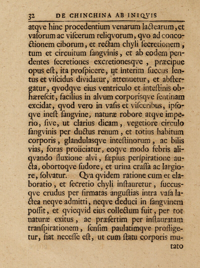 MW—HWWp——i— ii n I I tai — atqve hinc procedentium venarum ladearum, et valbrum ac vifcerum reliqvorum, qvo ad conco¬ ctionem ciborum , et redam chyli fecretionem , tum et circuitum fangvinis, et ab eodem pen¬ dentes fecretiones excretionesqve , praecipue opus eft, ita profpicere, ut interim fuccus len¬ tus et vifcidus dividatur, attenuetur, et abfter- gatur, qvodqve eius ventriculo et inteftinis ob- hxrefcit, facilius in alvum corporisqve fentinam excidat, qvod vero in vafis et vifceribus, ipfb- qve ineft fangvine, natura robore atqve impe¬ rio, five, ut clarius dicam, vegetiore circulo fangvinis per dudus renum , et totius habitum corporis, glandulasqve inteftinorum , ac bilis vias, foras proiiciatur, eoqve modo febris ali- qvando fluxione alvi, fiepius perfpiratione au- da, obortoqve fudore, et urina crafla ac largio¬ re, folvatur. Qva qvidem ratione cum et ela¬ boratio , et fecretio chyli inftauretur, fuccus- qve crudus per firmatas anguftias intra vala Ia- dea neqve admitti, neqve deduci in fangvinem poflit, et qvicqvid eius colledum fuit, per tot natura exitus, ac prafertim per inftauratam tranfpirationem, fenfim paulatimqve proflige¬ tur, fiat necefle eft, ut cum ftatu corporis mu¬ tato