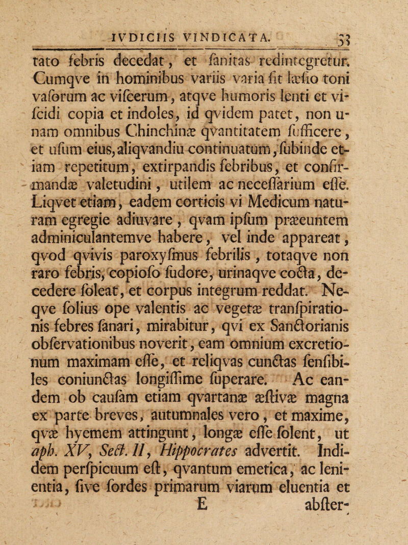 tato febris decedat, et fanitas redintegretur. Cumqve in hominibus variis varia iit tefio toni vaforum ac vifcerum, atqve humoris lenti et vi- fcidi copia et indoles, id qvidem patet, non u- nam omnibus Chinchinas qvantitatem fiifficere, et ufum eius, aliqvandiu continuatum, fubinde et¬ iam repetitum, extirpandis febribus, et confir¬ mandas valetudini, utilem ac neceflarium efle1. Liqvet etiam, eadem corticis vi Medicum natu¬ ram egregie adiuvare , qvam ipfum prseeuntem adminiculantemve habere, vel inde appareat, qvod qvivis paroxylmus febrilis , totaqve non raro febris, copiofo fudore, urinaqve co£fa, de¬ cedere foleat, et corpus integrum reddat. Ne- qve folius ope valentis ac vegeta; tranfpiratio- nis febres fanari, mirabitur, qvi ex Sanftorianis obfervationibus noverit, eam omnium excretio- num maximam efle, et reliqvas cunftas fenfibi- les coniunflas longiflime fuperare. Ac ean¬ dem ob caufam etiam qvartanas asftivas magna ex parte breves, autumnales vero, et maxime, qvas hyemem attingunt, longae efle fblent, ut aph. XV} Sect. //, Hippocrates advertit. Indi¬ dem perfpicuum eft, qvantum emetica, ac leni¬ entia, five fordes primarum viarum eluentia et E abfter-