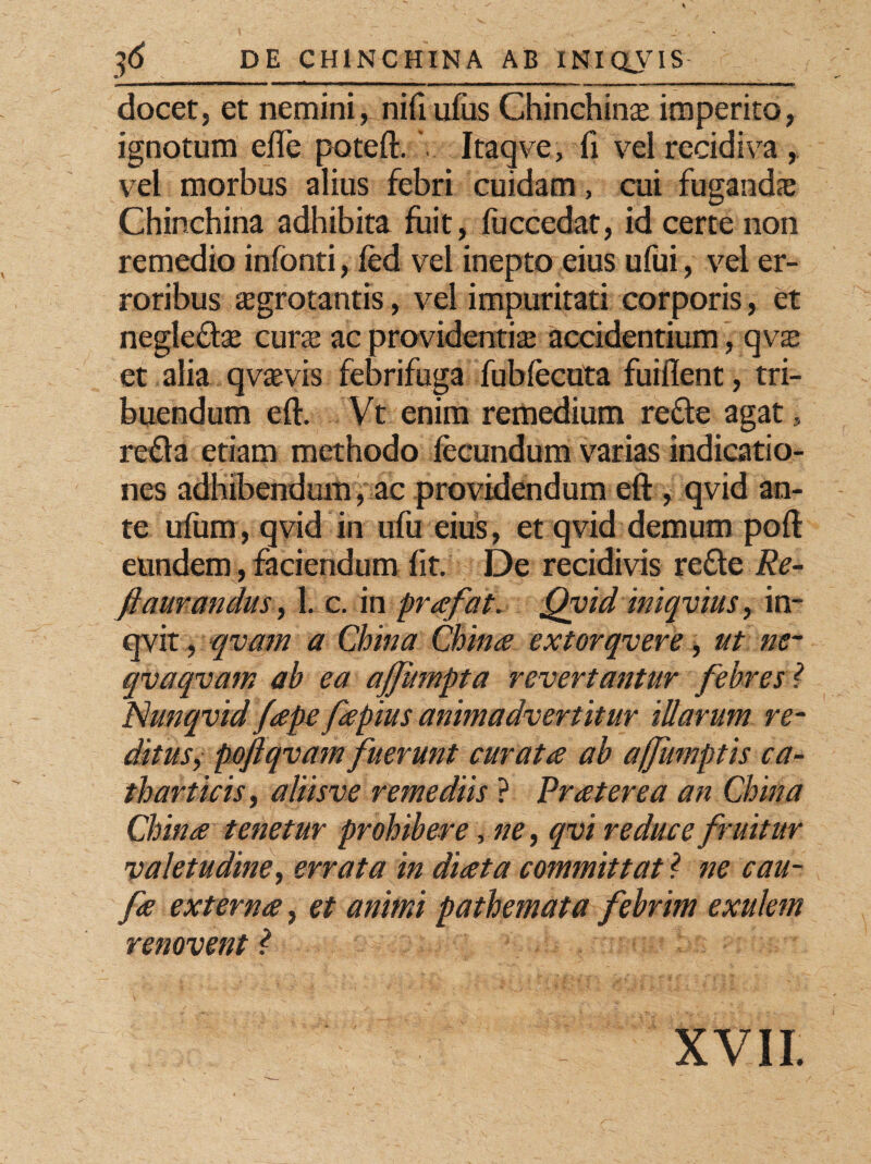 iit i T» —*——^—»*—***^—^***—*»^— mmt ■ Ow———»■f m m i ■ xi — m. i . w. — »»«■■ — —»•- i ■ 1 '■■■■■ ■■■ua docet, et nemini, nifiufus Chinchins imperito, ignotum effe poteft. Itaqve, fi vel recidiva , vel morbus alius febri cuidam, cui fugandae Chinchina adhibita fuit, fuccedat, id certe non remedio infonti, fed vel inepto eius ufui, vel er¬ roribus aegrotantis, vel impuritati corporis, et neglecte curte ac providentis accidentium, qvs et alia qvaevis febrifuga fubfecuta fuiflent, tri¬ buendum eft. Vt enim remedium refle agat, refla etiam methodo fecundum varias indicatio¬ nes adhibendum, ac providendum eft , qvid an¬ te uflim, qvid in ufu eius, et qvid demum poft eundem, faciendum fit. De recidivis refle Re- ftaurancius, 1. c. in prafat. Qvid iniquius, in- qvit, qvam a China China extorqvere, ut ne~ qvaqvam ab ea ajjhmpta revertantur febres ? Nunqvid/apepeplus animadvertitur illarum re- ditus, poftqvam fuerunt curata ab affumptis ca~ tbarticis, aliisve remediis ? Pr at er e a an China China tenetur prohibere, ne, qvi reduce fruitur valetudine, errata in diata committat ? ne cau- fa externa, et animi pathemata febrim exulem renovent ? XVII.