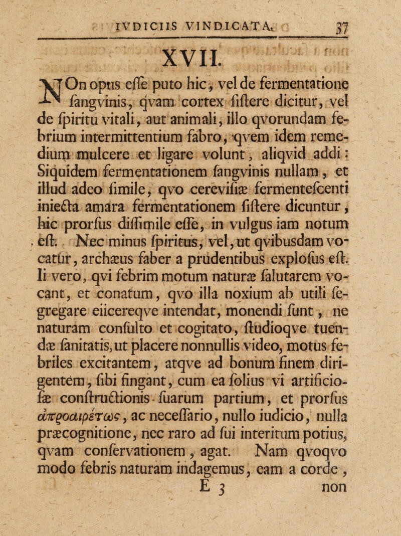 XVII. VJ On opus efle puto hic , vel de fermentatione -hN langvinis, qvam cortex fidere dicitur, vel de fpiritu vitali, aut animali, illo qvorundam fe¬ brium intermittentium fabro, qvem idem reme¬ dium mulcere et ligare volunt, aliqvid addi: Siquidem fermentationem fangvinis nullam , et illud adeo fimile, qvo cerevifite fermentefcenti iniefta amara fermentationem fidere dicuntur, hic prorfus dildmile ede, in vulgus iam notum ? ed. Nec minus fp iri tus, vel, ut qvibusdam vo¬ catur, archttus faber a prudentibus explodis ed. Ii vero, qvi febrim motum natura falutarem vo¬ cant, et conatum, qvo illa noxium ab utili le- gregare eiicereqve intendat, monendi funt, ne naturam confulto et cogitato, dudioqve tuen¬ da: lanitatis, ut placere nonnullis video, motus fe¬ briles excitantem, atqve ad bonum finem diri¬ gentem, fibi fingant, cum ea folius vi artificio- fx confixuftionis diarum partium, et prorfus dkgoatpsrooQ, ac neceflario, nullo iudicio, nulla pracognitione, nec raro ad fui interitum potius, qvam confervationem , agat. Nam qvoqvo modo febris naturam indagemus, eam a corde , E 3 non