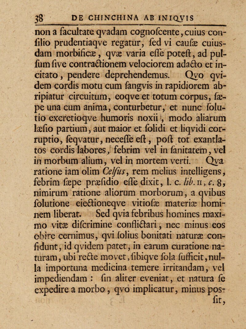 utMnmu mnjtmm - - - - — - ~ ~_ .— ’aiMia 1 •~~***—***mmamm*amm3 non a facultate qvadam cognofcente, cuiuscou- filio prudentiaqve regatur, fed vi caufe cuius¬ dam morbificae, qvae varia e (Te poteft, ad pul- fum five contra&ionem velociorem ada&o et in¬ citato , pendere deprehendemus. Qvo qvi- dem cordis motu cum fangvis in rapidiorem ab¬ ripiatur circuitum, eoqveet totum corpus, fas- pe una cum anima, conturbetur, et nunc folu- tio excretioqve humoris noxii I, modo aliarum lasfio partium, aut maior et folidi et liqvidi cor¬ ruptio, feqvatur, necefle eft, poft tot exantla¬ tos cordis labores, febrim vel in fanitatem, vel in morbum alium, vel in mortem verti. Qva ratione iam olim Celfus, rem melius intelligens, febrim fiepe prsefidio efle dixit, 1. c. lib.n, c. 8, nimirum ratione aliorum morborum, a qvibus folutione eie&ioneqve vitiofe materiae homi¬ nem liberat. Sed qvia febribus homines maxi¬ mo vitas difcrimine confli&ari, nec minus eos obire cernimus, qvi lolius bonitati naturae con¬ fidunt, id qvidem patet, in earum curatione na¬ turam, ubi refte movet,fibiqve lola fufficit,nul¬ la importuna medicina temere irritandam, vel impediendam : fin aliter eveniat, et natura fe expedire a morbo, qvo implicatur, minus pos-