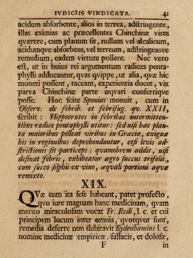 IVDICUS V IN DI «CATA. acidum abforbente, alios in terrea, adfixingente, illas eximias ac procellentes Chinchino vires qvorere,cum planum fit, nullum vel alcalicum, acidumqve abforbens, vel terreum, adftringensve remedium, eadem virtute pollere. Nec vero cft, ut in huius rei argumentum radices penta¬ phylli adducantur, qvas qvippe ,ut alia, qvo hic moneri poflfent, taceam, experientia docet, vix parva Chinchino parte oqvari conferriqve Hoc fcite Sponius monuit , cum in 'erv. de febrib. et febrifug. qv. XXII, «fcribit : Hippocrates in febribus intermitten¬ tibus radice pentaphylli utitur : fednifi hac plan¬ ta maioribus polleat viribus in Gracia , •exigua his in regionibus deprehenduntur, et fi levis ad~ ftriBionis fit particeps ; qvamobrem addit, nifi definat febris, exhibeatur agro Juccus trifolii, cum fucco filphii ex vino, aqvdli portioni aqva remixto. |Vo cum ita fefe habeant, patetprofe&o, jqvo iure magnam hanc medicinam, qvana merito miraculolam vocat Fr. Redi, 1. c. et cui principem locum inter ©mnia, qvotqvot funt, remedia .deferre non dubitavit Fydetihamius 1. c. nomine medicino empirico, fallacis, et dolofe, F in