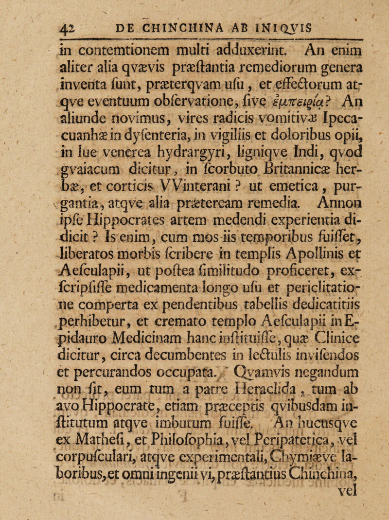 in contemtionem multi adduxerint. An enim aliter alia qvajvis prseftantia remediorum genera inventa funt, pneterqvam ulu, et efferorum at- qve eventuum obiervatione, five ifjLnsigiq ? An aliunde novimus, vires radicis vomitiva? Ipeca- cuanhs in dyfenteria, in vigiliis et doloribus opii, in lue venerea hydrargyri, ligniqve Indi, qvod gvaiacum dicitur, in fcorbuto Britannica lier¬ im, et corticis VVinterani ? ut emetica, pur- v ganta, atqve alia praeteream remedia. Annon ipfe Hippocrates artem medendi experientia di¬ dicit ? Is enim, cum mos iis temporibus fuifiet, liberatos morbis fcribere in templis Apollinis et Aefculapii, ut poftea flmilitudo proficeret, ex- fcripfiflfe medicamenta longo ufu et periclitatio¬ ne comperta ex pendentibus tabellis dedicatitiis perhibetur, et cremato templo Aefculapii inE- pidauro Medicinam hanc infiituifle, qu® Clinice dicitur, circa decumbentes in le&ulis invifendos et percurandos occupata. Qvamvis negandum non fit, eum tum a patre Heraclida, tum ab avo Hippocrate, etiam praeceptis qvibusdam in- ftitutum atqve imbutum fuifie. An Iiucusqve ex Mathefi, et Philofbphia, vel Peripatetica, vel corpufculari, atqve experimentali, Chymiteve la¬ boribus, et omni ingenii vi, prteftantius Chibchina,