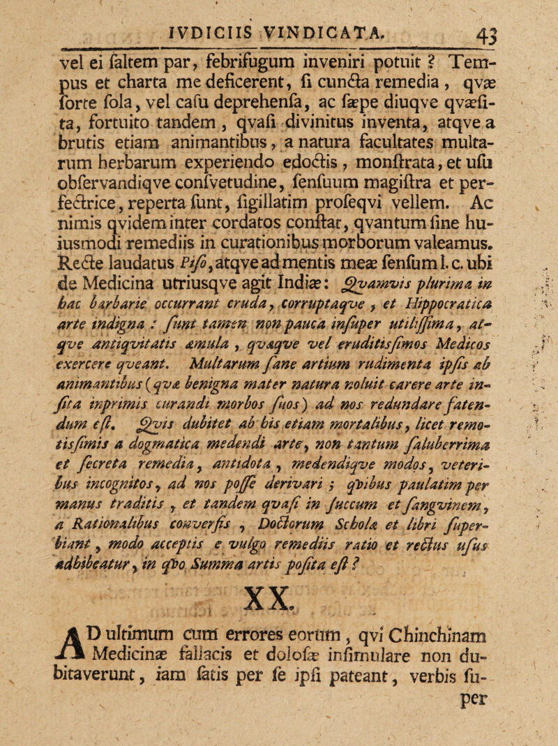 vel ei (altem par, febrifugum inveniri potuit ? Tem¬ pus et charta me deficerent, fi eunda remedia , qvas forte fola, vel cafu deprehenfa, ac faepe diuqve qvsefi- ta, fortuito tandem, qvafi divinitus inventa, atqvea brutis etiam animantibus, a natura facultates multa¬ rum herbarum experiendo edoctis , monfirata, et ufu obfervandiqve confvetudine, fenfuum magiftra et per¬ fectrice, reperta funt, llgillatim profeqvi vellem. Ac nimis qvideminter cordatos confiat, qvantum fine hu¬ jusmodi remediis in curationibus morborum valeamus. Rede laudatus Pifo, atqve a d mentis meae fenfuml c. ubi de Medicina utriusqve agit India?: J^vamvis plurima m hac barbarie occurrant cruda, corruptaqve , et Hippocraiica arte indigna : fiunt tamen non pauca in/uper utili fima, at~ qve antiquitatis amula , qvaqve vel eruditisfimos Medicos exercere queant» Multarum fane artium rudimenta ipfis ab animantibus (qva benigna mater natura noluit carere arte in~ fit a tnpr imis curandi morbos fitos) ad nos redundare faten¬ dum eft, $vis dubitet ab bis etiam mortalibus, licet remo- tisfimis a dogmatica medendi arte, non tantum faluberrima et fecreta remedia, antidota , rnedendiqve modos 5 veteri¬ bus incognitos, ad nos pofie derivari ; qVibus faulatim per manus traditis r et tandem qvafi in Juccum et fangvinem 7 a Rationalibus converfis , Doblorum Schola et libri fuper- hiant, modo acceptis e vulgo remediis ratio et reffius ufm adhibeatur % in qT?o Summa artis pofita e fi ? XX, AD ultimum cum errores eorum , qvi Chinchinam Medianae fallacis et dolofae infimulare non du¬ bitaverunt , iam latis per fe ipfi pateant, verbis fu¬ per '.ih . \ ‘