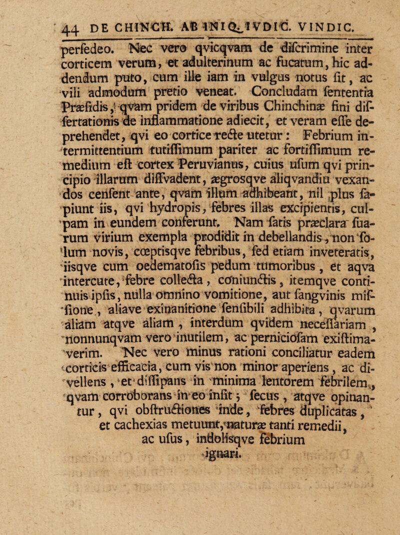 perfedeo. Nec vero qvicqvam de difcrimine inter corticem verum, et adulterinum ac fucatum, hic ad¬ dendum puto, cum ille iam in vulgus notus fit, ac vili admodum pretio veneat. Concludam fententia Prsefidis >\ qvam pridem de viribus Chinchinas fini dif- fertationis de inflammatione adiecit, et veram effe de¬ prehendet, qvi eo cortice vedle utetur: Febrium in¬ termittentium tutiffimum pariter ac fortiflimum re¬ medium eft cortex Peruvianus, cuius ufum qvi prin¬ cipio illarum diffvadent, asgrosqve aliqvandiu vexan¬ dos cerifent ante, qvam illum adhibeant, nil plus fa- piunt iis, qvi hydropis, febres illas excipientis, cul¬ pam in eundem conferunt. Nam fatis praeclara; Tua¬ rum virium exempla prodidit in debellandis, non‘fo- 'lum novis, coeptisqve febribus, fed etiam inveteratis, 'iisqve cum oedematofis pedum tumoribus, et aqva interente, febre colle<Sa, coniunftis, itemqve conti¬ nuis ipfis, nulla omnino vomitione, autfangvinis mif- •fione , aliave exinanitione fenfibili adhibita, qvarum aliam atqve aliam , interdum qvidem neceffariam , nonnunqvam vero inutilem, ac perniciofam exiftima- verim. Nec vero minus rationi conciliatur eadem ■ corticis efficacia, cum vis non minor aperiens, ac di¬ vellens , etdiffipans in minima lentorem febrilem, qvam corroborans in eo iniit ■, fecus, atqve opinan¬ tur , qvi obftruftiones inde, 'febres duplicatas, ‘ et cachexias metuunt,'natura tanti remedii, ac ufus, indoHsqve febrium .ignari. -