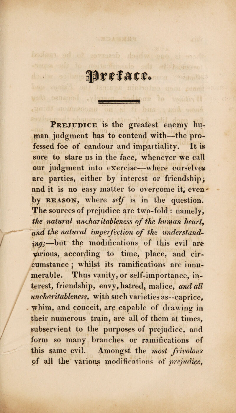 Prejudice is the greatest enemy hu¬ man judgment has to contend with—the pro¬ fessed foe of candour and impartiality. It is sure to stare us in the face, whenever we call our judgment into exercise—where ourselves are parties, either by interest or friendship; and it is no easy matter to overcome it, even * by reason, where self is in the question. The sources of prejudice are two-fold : namely, the natural uncharitableness of the human heartf and the natural imperfection of the understand- ing;—but the modifications of this evil are various, according to time, place, and cir¬ cumstance ; whilst its ramifications are innu¬ merable. Thus vanity, or self-importance, in¬ terest, friendship, envy, hatred,, malice, and all uncharitablenesswith such varieties as—caprice, . whim, and conceit, are capable of drawing in their numerous train, are all of them at times, subservient to the purposes of prejudice, and form so many branches or ramifications of this same evil. Amongst the most frivolous of all the various modifications of prejudice,