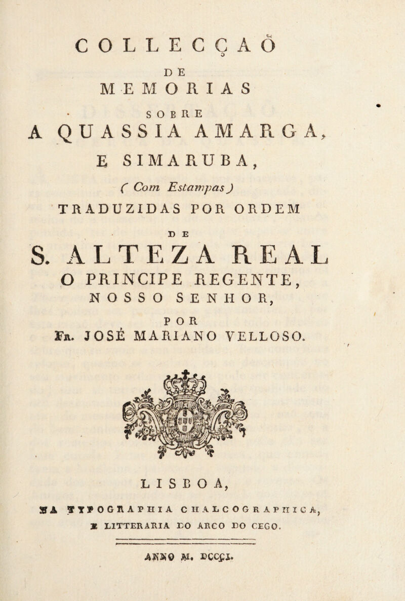 COLLECCÁ Õ o D E MEMÓRIAS sobre A QUASSIA AMARG Á, E S IMA RU BA, C Com Estampas) TRADUZIDAS POR ORDEM S. ALTEZA REAL o príncipe regente, NOSSO SENHOR, POR Ta. JOSÉ M ARI AN O VELLOSO. LISBOA, y » A f Tf OGRAPHIA CHALCOGRAPIIICA, M LITTERARIA ÉO ARCO EO CEGO. AIíSnô M* ECCfJU