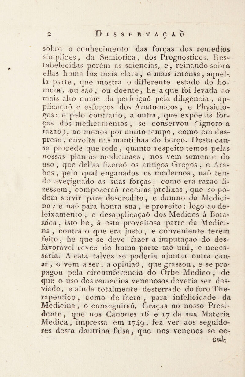 sobre o conhecimento das forcas dos reniedíos i> simplices, da Semiótica, dos Prognosticos. Res¬ tabelecidas porém as sciencias, e, reinando sobre ellas bania luz mais clara, e mais intensa, aquei- la parte, que mostra o differente estado do ho¬ mem, ou saò , ou doente, he a que foi levada ao mais alto cume da perfeição pela diligencia , ap- plicaçaò e esforços dos Anatômicos , e Pliysiolo* gos : e pelo contrario, a outra, que expõe as for¬ ças dos medicamentos , se conservou {''ignoro a razaõ), ao menos por muito tempo, como em des- preso, envolta nas mantilhas do berço. Desta cau¬ sa procede que todo, quanto respeito temos pelas nossas plantas medicinaes , nos vem somente do uso , que delias fizeraõ os antigos Gregos , e Ára¬ bes , pelo qual enganados os modernos , naõ ten¬ do averiguado as suas forças, como era razaõ fi¬ zessem, compozeraõ receitas prolixas , que só po¬ dem servir para descrédito, e damno da Medici¬ na ,* e naõ para honra sua , e proveito: logo ao de- leixamento , e desapplicaçaõ dos Médicos á Bota- nica , isto he, á esta proveitosa parte da Medici¬ na , contra o que era justo , e conveniente terem feito, he que se deve fazer a imputaçaõ do des¬ favorável revez de hurna parte taõ util, e neces¬ sária, A esta talvez se poderia ajuntar outra cau¬ sa , e vem a ser , a opinião , que grassou , e se pro¬ pagou pela circumferencia do Orbe Medico , de que o uso dos remedios venenosos deveria ser des¬ viado, e ainda totalmente desterrado doforoThe- rapeutico , como de facto , para infelicidade da Medicina, o conseguirão. Graças ao nosso Presi¬ dente , que nos Cânones 16 e 17 da sua Matéria Medica, impressa em 1749, fez ver aos seguido¬ res desta doutrina Msa? que nos venenos se oc- /