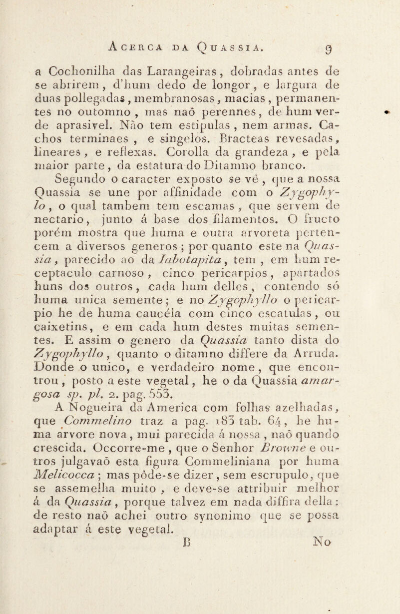 a Cochonilha das Larangeiras , dobradas antes de se abrirem , d’hum dedo de longor , e largura de duas pollegadas , membranosas , macias , permanen¬ tes no ou tom no , mas naõ perennes, de hum ver¬ de aprasivel. Nào tem estipulas , nem armas. Ca¬ chos terminaes , e singelos. Bracteas revesadas, lineares , e reflexas. Corolla da grandeza , e pela maior parte, da estatura do Ditamno branco. Segundo o caracter exposto se vè , que a nossa Quassia se une por affinidade com o Zygophy- lo, o qual também tem escamas, que servem de nectario, junto á base dos filamentos. O fructo porém mostra que liuma e outra arvoreta perten¬ cem a diversos generos ; por quanto este na Quas¬ sia , parecido ao da lahotapita 9 tem , em hum re¬ ceptáculo carnoso , cinco pericarpios , apartados huns dos outros , cada hum delles , contendo só liuma unica semente; e no Zygophyllo o pericar- pio he de liuma caucéla com cinco escatulas , ou caixetins, e em cada hum destes muitas semen¬ tes. E assim o genero da Quassia tanto dista do Zygophyllo, quanto o ditamno differe da Arruda. Donde o unico, e verdadeiro nome, que encon¬ trou , posto a este vegetal, he o da Quassia amar¬ gosa sp. pl, 2. pag. 553. A Nogueira da America com folhas azelhadas, que Commelino traz a pag. x83 tab. 64, he hu- ma arvore nova, mui parecida á nossa , naõ quando crescida. Occorre-me , que o Senhor Browne e ou¬ tros julgavaõ esta figura Commeliniana por liuma Melicocca ; mas pôde-se dizer , sem escrupulo, que se assemelha muito , e deve-se attribuir melhor á da Quassia, porque talvez em nada diffira delia: de resto naõ achei outro synonimo que se possa adaptar á este vegetal. No B