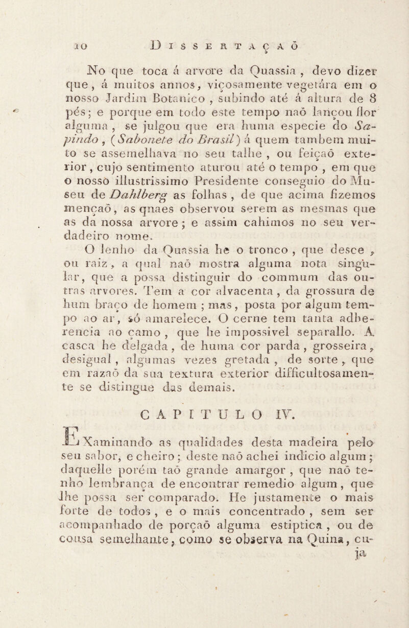 No que toca á arvore da Quassia , devo dizer que , á muitos annos, viçosamente vegetara em o nosso Jardim Botânico , subindo até á altura de 8 pés; e porque em todo este tempo naô lançou flor alguma , se julgou que era huma especie do Sa- pindo 5 (Sabonete do Brasil) á quem também mui¬ to se assemelhava no seu talhe , ou feicaó exte- rior, cujo sentimento aturou até o tempo , em que o nosso illustrissimo Presidente conseguio do Mu¬ seu de Dahlberg as folhas , de que acima fizemos menção, as qnaes observou serem as mesmas que as da nossa arvore ; e assim cahimos no seu ver¬ dadeiro nome. O lenho da Quassia he o tronco , que desce ^ ou raiz, a qual naõ mostra alguma nota singu¬ lar, que a possa distinguir do commum das ou¬ tras arvores. Tem a cor alvacenta , da grossura de hum braço de homem ; mas, posta por algum tem¬ po ao ar, só amarelece. O cerne tem tanta adhe- rencia ao çamo , que he impossível separallo. A, casca he delgada, de huma cor parda, grosseira r desigual , algumas vezes gretada , de sorte que em raznõ da sua textura exterior difficiiltosamen¬ te se distingue das demais. C A P í T U L O IV. F . . • JLj Xaminando as qualidades desta madeira pelo seu sabor, e cheiro ; deste naô achei indicio algum ; daquelle porém taó grande amargor , que naõ te¬ nho lembrança de encontrar remedio algum, que lhe possa ser comparado. He justamente o mais forte de todos , e o mais concentrado , sem ser acompanhado de porçaô alguma estiptica , ou de cousa semelhante; como se observa na Quina, cm j.a ✓