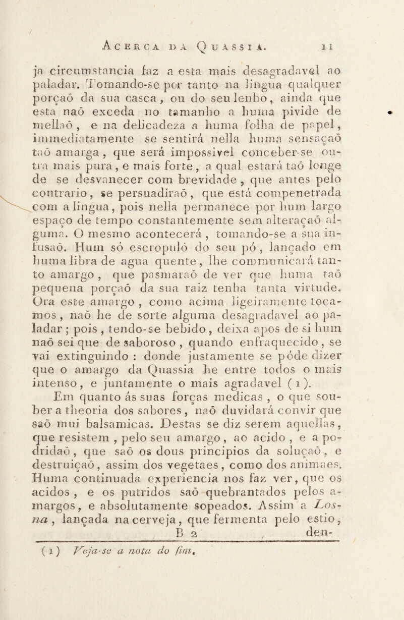 / Acerca da Q u a s s i a. i i ja circumstancia faz a esta mais desagradavel ao paladar. Tomando-se por tanto na língua qualquer porçaõ da sua casca, ou do seu lenho, ainda que esta naõ exceda 110 tamanho a huma pivide de mellaô , e na delicadeza a huma folha de papel, immediatamente se sentirá nella huma sensacaõ [> taò amarga , que será impossível concebense ou¬ tra mais pura, e mais forte, a qual estará taõ longe de se desvanecer com brevidade 5 que antes pelo contrario , se persuadíraõ , que está compenetrada com a língua, pois nella permanece por hum largo espaço de tempo constantemente sem aiteraçaõ al¬ guma. O mesmo acontecerá , tomando-se a sua in¬ fusão. Hum só escropuló do seu pó , lançado em huma libra de agua quente, lhe coro mu nica rá tan¬ to amargo , que pnsmaraõ de ver que huma taõ pequena porçaõ da sua raiz tenha tanta virtude. Ora este amargo , como acima ligeiramente toca¬ mos , naõ he de sorte alguma desagradavel ao pa¬ ladar ; pois , tendo-se bebido, deixa apos de si hum naõ sei que de saboroso , quando en fraquecido , se vai extinguindo : donde justamente se póde dizer que o amargo cia Quassia he entre todos o mais intenso, e juntamente o mais agradavel ( 1 ). Em quanto ás suas forças medicas , o que sou¬ ber a theoria dos sabores , naõ duvidará convir que saõ mui balsamicas. Destas se diz serem aquellas, que resistem , pelo seu amargo, ao acido , e a po¬ dridão , que saõ os dons princípios da soluçaõ, e destruição, assim dos vegetaes, como dos animaes, Huma continuada experiencia nos faz ver, que os ácidos , e os pútridos saõ quebrantados pelos a- margos, e absolutamente sopeados. Assim a Los- na , lançada na cerveja, que fermenta pelo estio, B 2 . den- ( i ) Veja-se a nota do /irn«,