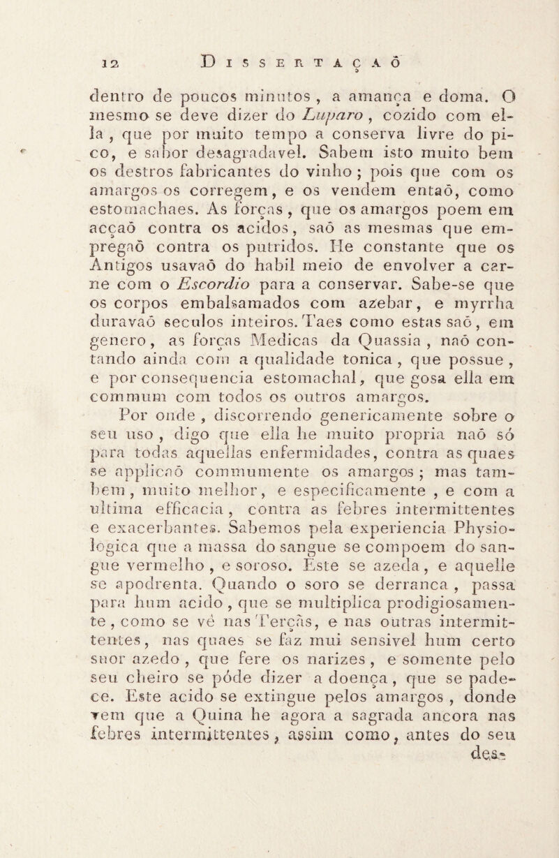 Disse xi tácàô í> '-Y dentro de poucos minutos , a amança e doma. O mesmo se deve dizer do Luparo , cozido com el- Ia , que por muito tempo a conserva livre do pi- co, e sabor desagradavel. Sabem isto muito bem os destros fabricantes do vinho ; pois que com os amargosos corregem, e os vendem entaõ, como estomachaes. As forças , que os amargos poem em acçaõ contra os ácidos, saô as mesmas que em- pregaõ contra os pútridos. He constante que os Antigos usavaõ do habil meio de envolver a car¬ ne com o Escordio para a conservar. Sabe-se que os corpos embalsamados com azebar, e myrrha uravao séculos inteiros, iaes como estas sao, em genero , as forças Medicas da Quassia , naó con¬ tando ainda com a qualidade tônica , que possue , e por consequência estomachal, que gosa ella em comnium com todos os outros amargos. Por onde , discorrendo genericamente sobre o seu uso , digo que ella lie muito própria naó só para todas aquellas enfermidades, contra as quaes se applicaõ commumente os amargos ; mas tam¬ bém , muito melhor, e especificamente , e com a ultima efficacia, contra as febres intermittentes e exacerbantes. Sabemos pela experiencia Physio- lógica que a massa do sangue se com poem do san¬ gue vermelho, e soroso. Este se azeda, e aquelle se a poeirenta. Quando o soro se derranca , passa para hum acido , que se multiplica prodigiosamen¬ te , como se vè nas Terças, e nas outras intermit- tentes, nas quaes se faz mui seiisivel hum certo suor azedo , que fere os narizes , e somente pelo seu cheiro se póde dizer a doença , que se pade¬ ce. Este acido se extingue pelos amargos , donde vem que a Quina he agora a sagrada ancora nas febres intermittentes, assim como? antes do seu de.s.-