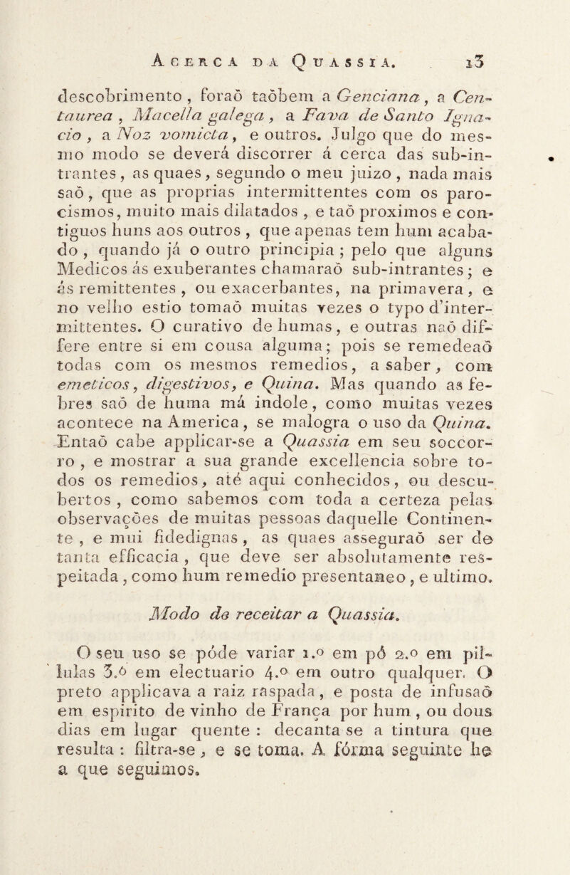 descobrimento, foraõ taõbem a Genciana , a Cen¬ táurea , Maeella galega , a Fava de Santo Igna- c/o , ví Noz vomicta, e outros. Julgo que do mes¬ mo modo se deverá discorrer á cerca das sub-in- trantes, as quaes , segundo o meu juizo , nada mais saõ, que as próprias intermittentes com os paro- cismos, muito mais dilatados , e taõ proximos e con¬ tíguos huns aos outros , que apenas tem hum acaba¬ do , quando já o outro principia ; pelo que alguns Médicos ás exuberantes chamaraõ sub-intrantes ; e ás remittentes , ou exacerbantes, na primavera, e no velho estio tomaõ muitas vezes o typo dhnter- xnittentes. O curativo dehumas, e outras naõ dif- fere entre si em cousa alguma; pois se remedeaò todas com os mesmos remedios, a saber, com emeticos, digestivos, e Quina. Mas quando as fe¬ bres saõ de huraa má indole, como muitas vezes acontece na America , se malogra o uso da Quina. Entaõ cabe applicar-se a Quassia em seu soccor- ro , e mostrar a sua grande excellencia sobre to- dos os remedios, até aqui conhecidos, ou clescu- bertos , como sabemos com toda a certeza pelas observações de muitas pessoas daquelle Continen¬ te , e mui fidedignas , as quaes asseguraõ ser de tanta efíicacia , que deve ser absolutamente res¬ peitada , como hum remedio presentaneo , e ultimo. Modo de receitar a Quassia. O seu uso se póde variar 1.0 em pó 2.0 em pií- lulas 3oó em electuario 4-° em outro qualquer. O preto applicava a raiz raspada, e posta de infusão em espirito de vinho de França por hum , ou dons dias em lugar quente : decanta se a tintura que resulta : filtra-se, e se toma. A fôrma seguinte he a que seguimos»