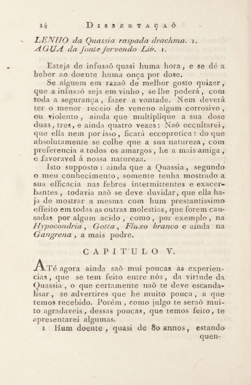 & LENHO da Quassia raspada drachma, 1. ,dOUH da fonte Jeruendo Lio. i. Esteja de infusão quasi huma hora , e se dé a beber ao doente huma onça por dose. Se alguém em razaõ de melhor gosto quizer, que a infusaõ seja em vinho , se lhe poderá, com toda a segurança , fazer a vontade. Nem deverá ter o menor receio de veneno algum corrosivo , ou violento , ainda que multiplique a sua dose duas, tres, e ainda quatro vezes: Naõ occultarei, que ella nem por isso , ficará eccoprotica : do que absolutamente se colhe que a sua natureza, com preferencia a todos os amargos , he a mais amiga , e favoravel á nossa natureza. Isto supposto : ainda que a Quassia , segundo o meu conhecimento, somente tenha mostrado a sua efficacia nas febres intermittentes e exacer- bantes , todavia naõ se deve duvidar, que ella ha¬ ja de mostrar a mesma com hum prestantíssimo effeito em todas as outras moléstias, que forem cau¬ sadas por algum acido, como, por exemplo, na Hypocondria, Gotta , Fluxo branco e ainda na Gangrena , a mais podre. CAPITULO y. •Ai-Té agora ainda saõ mui poucas as experiên¬ cias , que se tem feito entre nós , da virtude da Quassia , o que certamente naõ te deve escanda* lisar , se advertires que he muito pouca , a que temos recebido. Porém , como julgo te seraõ mui¬ to agradaveis, dessas poucas, que temos feito, te apresentarei algumas. i Hum doente ? quasi de 8o annos } estanda quem /