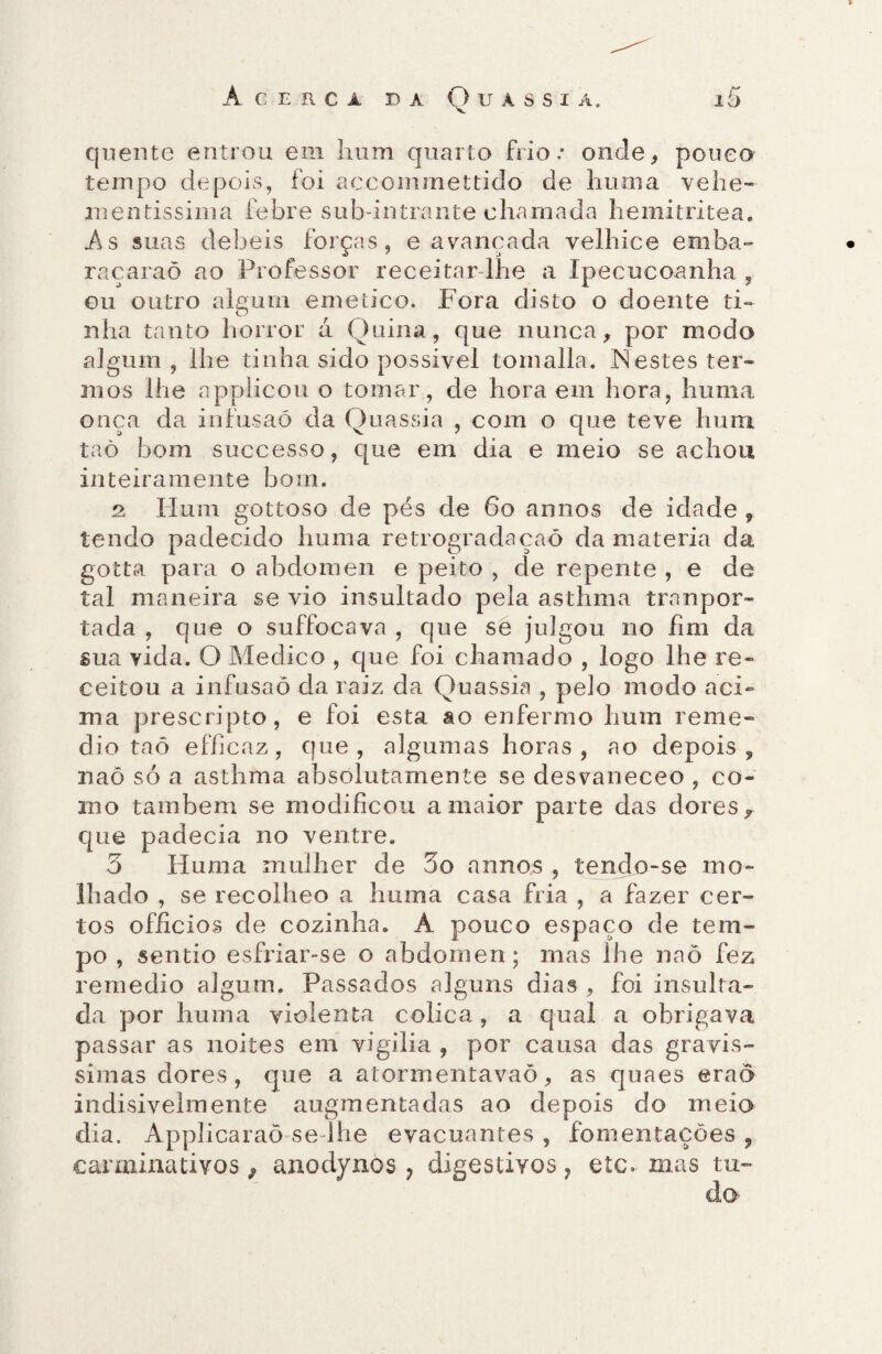 quente entrou em hum quarto frio.- onde, poueo tempo depois, foi accommettido de huma vehe- mentissinia febre sub-intrante chamada hemitritea. As suas debeis forças, e avançada velhice emba- raçaraõ ao Professor receitar lhe a Ipecucoanha , ou outro algum emetico. Fora disto o doente ti¬ nha tanto horror á Quina, que nunca, por modo algum , lhe tinha sido possivel tomalla. Nestes ter¬ mos lhe applicou o tomar, de hora em hora, huma onça da infusaó da Ouassia , com o que teve hum taò bom successo, que em dia e meio se achou inteiramente bom. 2 Hum gottoso de pés de 6o annos de idade , tendo padecido huma retrogradaçaõ da matéria da gotta para o abdômen e peito , de repente , e de tal maneira se vio insultado pela asthma tranpor- tada , que o suffocava , que se julgou no fim da sua vida. O Medico , que foi chamado , logo lhe re¬ ceitou a infusão da raiz da Quassia , pelo modo aci¬ ma prescripto, e foi esta ao enfermo hum reme- dio taõ efficaz, que, algumas horas, ao depois, naõ só a asthma absolutamente se desvaneceo , co¬ mo também se modificou a maior parte das dores, que padecia no ventre. 3 Huma mulher de 3o annos , tendo-se mo¬ lhado , se recolheo a huma casa fria , a fazer cer¬ tos offícios de cozinha. A pouco espaço de tem¬ po , sentio esfriar-se o abdômen; mas lhe naõ fez remedio algum. Passados alguns dias , foi insulta¬ da por huma violenta cólica, a qual a obrigava passar as noites em vigília , por causa das gravís¬ simas dores, que a atormentavaõ, as quaes erao indisivelmente augmentadas ao depois do meio dia. Applicaraõ se lhe evacuantes , fomentações , carminativos, anodynos, digestivos, etc. mas tu¬ do
