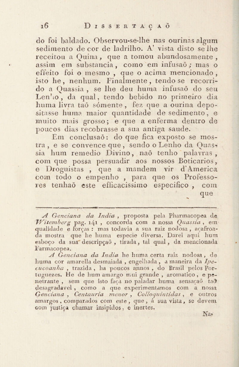 iS Disse R tac a ò do foi baldado. Observou-se-lhe nas ourinas algum sedimento de cor de ladrilho. A’ vista disto se lhe receitou a Quina, que a tomou abundosamente, assim em substancia, como em infusaõ; mas o effeito foi o mesmo , que o acima mencionado , isto he , nenhum. Finalmente , tendo se recorri¬ do a Quassia , se lhe deu huma infusaõ do seu Lenho, da qual, tendo bebido no primeiro dia huma livra taõ sómente , fez que a ourina depo¬ sitasse huma maior quantidade de sedimento, e muito mais grosso; e que a enferma dentro de poucos dias recobrasse a sua antiga saude. Em conclusão: do que fica exposto se mos¬ tra , e se convence que , sendo o Lenho da Quas? sia hum remedio Divino, naõ tenho palavras , com que possa persuadir aos nossos Boticários, e Droguistas , que a mandem vir d’America com todo o empenho ? para que os Professo¬ res tenhaõ este efficacissimo especifico , com que A Genciana da índia , proposta pela Pharmacopea de TVitemberg pag. 141 , concorda com a nossa Quassia , em qualidade e forças : mas todavia a sua raiz nodosa , açafroa¬ da mostra que lie huma esboço da sua descripçaõ Farmacopea. A Genciana da índia he huma certa raiz nodosa , de liuma cor amarella desmaiada , engelhada, a maneira da Ipe- cncoanha , trazida , ha poucos annos , do Brasil pelos Por- tuguezes. He de hum amargo mui grande , aromatiço , e pe¬ netrante , sem que isto faça no paladar huma sensaçaõ taõ desagradavel ? como a que experimentamos com a nossa Genciana , Centauria menor , Colloquintidas , e outros amargos . comparados com este, que, á sua vista, se devem com justiça chamar insípidos, e inertes. especie diversa. Darei aqui hum , tirada, tal qual, da mencionada