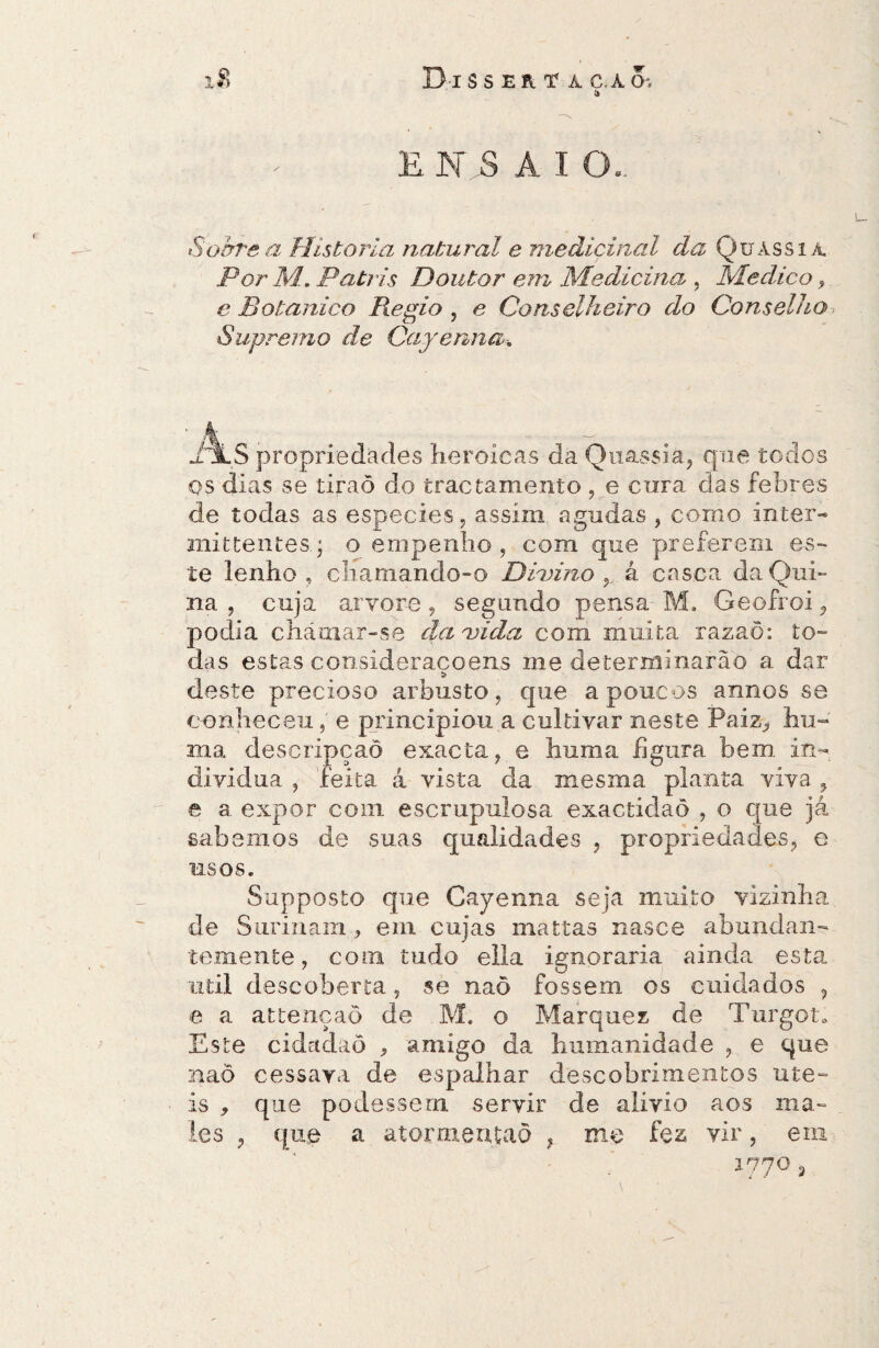 1$ D-ISS ER T A C.ÀCh í» ENSAIO.. Sobre a Historia natural e medicinal da Çuàssiá. Por M. Patris Doutor em Medicina , Medico, e Botânico Regio , e Conselheiro do Conselho Supremo de Cayenna, xíLS propriedades heroicas da Quassia, que todos os dias se tiraõ do tractamento , e cura das febres de todas as especies, assim agudas, como inter- mittenteso empenho, com que preferem es¬ te lenho , chamando-o Divino á casca da Qui¬ na , cuja arvore, segundo pensa M. Geofroi, podia chcáinar-se da vida com muita razaõ: to¬ das estas consideracoens me determinarão a dar * deste precioso arbusto, que a poucos annos se conheceu, e principiou a cultivar neste Paiz, hu- ma descripçaõ exacta, e huma figura bem in- dividuà , feita á vista da mesma planta viva , e a expor com escrupulosa exactidaò , o que já sabemos de suas qualidades , propriedades, e usos. Supposto que Cayenna seja muito vizinha de Surinam,, em cujas mattas nasce abundan¬ temente, com tudo ella ignoraria ainda esta util descoberta, se naõ fossem os cuidados , e a attençaõ de M. o Marquez de Turgot. Este cidadaô , amigo da humanidade , e que naõ cessara de espalhar descobrimentos úte¬ is , que podessem servir de alivio aos ma¬ les , que a atormentaô , me fez vir, em 1770 3