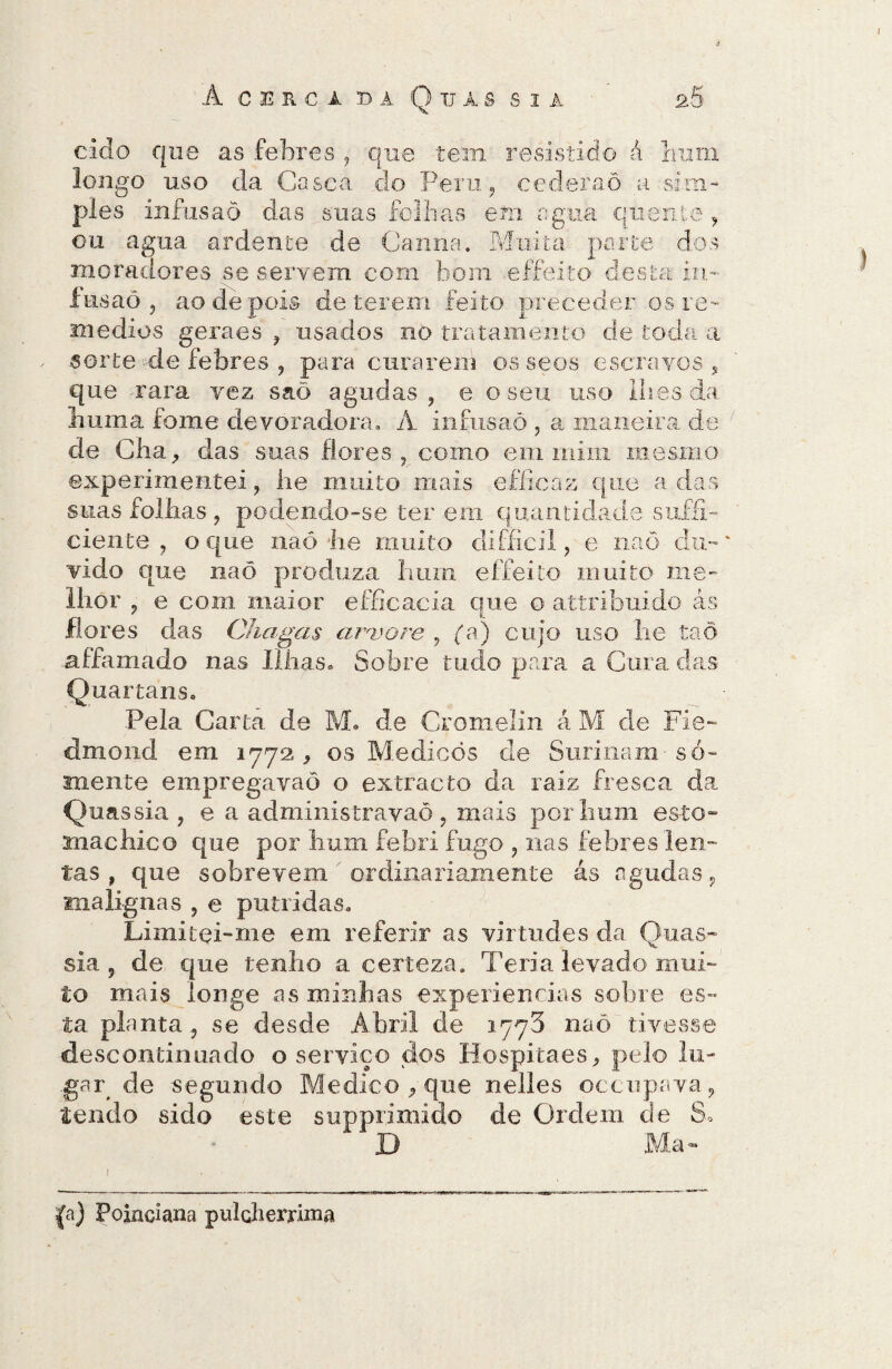 I À CERCl 53À Q UiS S3À 2§ eido que as febres , que tem resistido á hum longo uso da Casca do Peru ? cederão a -sim¬ ples infusão das suas folhas em agua quente , ou agua ardente de Canna. Muita porte dos moradores se servem com bom effeito desta ia- fusaô , ao de pois deterem feito preceder os re¬ médios geraes , usados no tratamento de toda a sorte de febres , para curarem osseos escravos, que rara vez saõ agudas, e o seu uso lhes da huma fome devoradora, À infusão , a maneira de de Cha, das suas flores, como em mim mesmo experimentei, he muito mais efíicaz que a das suas folhas , podendo-se ter em quantidade sufíl- ciente , o que naô lie multo difficil, e naò du¬ vido que naô produza hum effeito muito me¬ lhor ? e com maior efficacia que o attribuido ás flores das Chagas arvore , {a) cujo uso lie taõ affamado nas Ilhas. Sobre tudo para a Cura das Quartáns. Pela Carta de M. de Cromelin á M de Fie- dmond em 1772, os Medicôs de Surinam-só¬ mente empregavaõ o extracto da raiz fresca da Quassia ? e a administravaõ , mais por hum esto- snachico que por hum febri fugo , nas febres len¬ tas , que sobrevem ordinariamente ás agudas, malignas , e pútridas. Limitei-me em referir as virtudes da Quas¬ sia , de que tenho a certeza. Teria levado mui¬ to mais longe as minhas experiencias sobre es¬ ta planta, se desde Abril de 1773 naô tivesse descontinuado o serviço dos Hospitaes, pelo lu¬ gar de segundo Medico, que nelles occnpava, tendo sido este supprimido de Ordem de S. 13 Ma - {a) Poindana pulcherrima