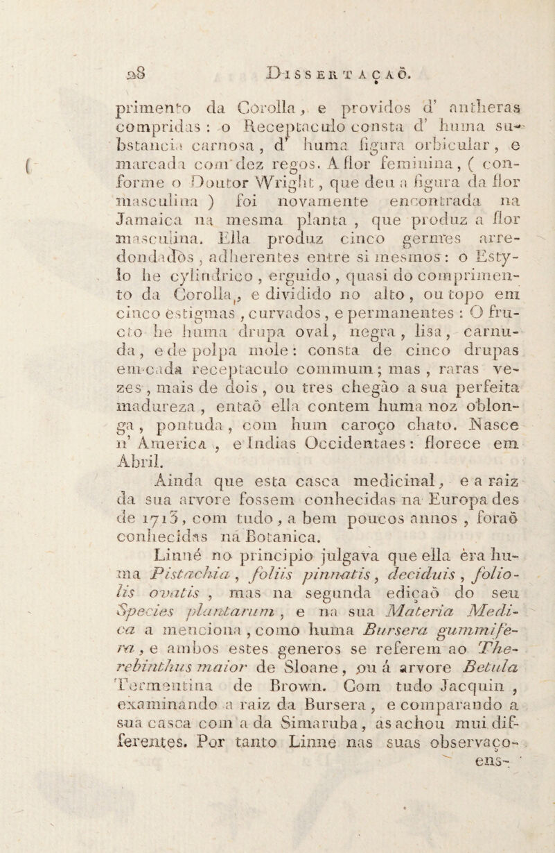s8 Disse ií taca õ. è primenfo da Córolla , e providos ci aiulieras compridas : o Receptáculo consta cT huma su- bstancia carnosa , d’ huma li ao ra orbicular , e marcada com'dez regos. A flor feminina, ( con¬ forme o Doutor VVriglit, que deu a figura da flor masculina ) foi novamente encontrada na Jamaica na mesma planta , que produz a flor masculina. Ella produz cinco gernres arre- dondadòs , adlierentes entre si mesmos: o Esty- lo iie cylindrico , erguido , quasi do comprimen¬ to da Corolhq, e dividido no alto, ou topo em cinco estigmas , curvados , e permanentes : O fru- cto lie huma drupa oval, negra, lisa, carnu¬ da , e de polpa mole: consta de cinco drupas em cada receptáculo commuin; mas , raras ve¬ zes , mais de dois , ou tres chegão asna perfeita madureza , entaõ ella contem huma noz oblon¬ ga , pontuda , com hum caroço chato. .Nasce n’ America e índias Occidentaes : florece em Abril. Ainda que esta casca medicinal, e a raiz da sua arvore fossem conhecidas na Europa des de iyi5, com tudo, a bem poucos aimos , foraô conhecidas na Botanica. Linné no principio julgava que ella èra hti¬ ni a Pistáchia , foiiis pinnatis , decidais , folio - lis ovatis , mas na segunda edicaò do seu Species pia atara ni , e na sua M.d teria Medi¬ ca a menciona , como huma Bursera gummife- ra, e ambos estes generos se referem ao The- rebinthus maior de Sloane, pii á arvore Bétula Torra eu ti na de Brown. Com tudo Jacquin , examinando a raiz da Bursera , e comparando a sua casca com ada Simamba, as achou mui dif- ferejites. Por tanto Linne nas suas o bs er vaco- í> eus-, ‘