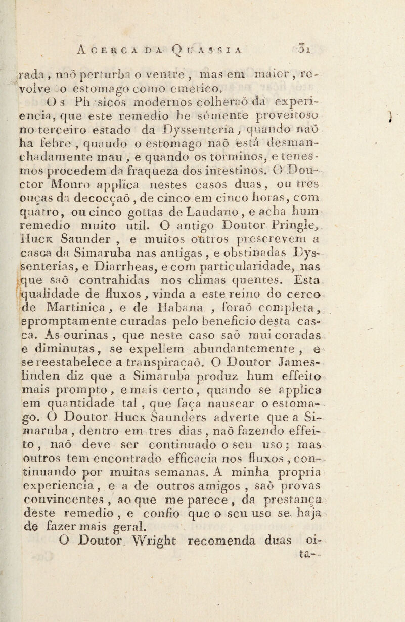 rada , naõ per Turba o ventre , mas em maior , re¬ volve o estomago como emetico. Os Pli sicos modernos colherão da experi- encia, que este remedio lie sómente proveitoso no terceiro estado da Dyssentjsria, quando naõ ha febre , quando o estomago naõ está desman- chadaniente mau , e quando os torminos, etenes - mos procedem da fraqueza dos intestinos. G Dom ctor Mouro applica nestes casos duas, ou tres ouças da decoccaô , de cinco em cinco horas, com quatro, ou cinco gottas de Laudano , e acha hum remedio muito util. O antigo Doutor Pringle, Huck Saunder , e muitos otitros prescrevem a casca da Simaruba nas antigas , e obstinadas Dys- senterias, e Diarrheas, ecom particularidade, nas que saõ contrahidas nos climas quentes. Esta qualidade de fluxos , vinda a este reino do cerco de Martinica, e de Habana , foraõ completa, epromptamente curadas pelo beneficio desta cas¬ ca. Ás ourinas , que neste caso saõ mui coradas e diminutas, se expellem abundantemente, e se reestabelece a transpiracaõ. O Doutor James» liriden diz que a Simaruba produz hum effeito mais prompto, e mais certo, quando se applica em quantidade tal , que faça nausear o estoma¬ go. O Doutor Huck Saunders adverte que a Si¬ maruba , dentro em tres dias, naõ fazendo effei¬ to , naõ deve ser continuado o seu uso; mas outros tem encontrado efficacia nos fluxos , con¬ tinuando por muitas semanas. À minha própria experiencia, e a de outros amigos , saõ provas convincentes, ao que me parece , da prestança deste remedio , e confio que o seu uso se haja de fazer mais geral. O Doutor. Wright recomenda duas oi- ta- -