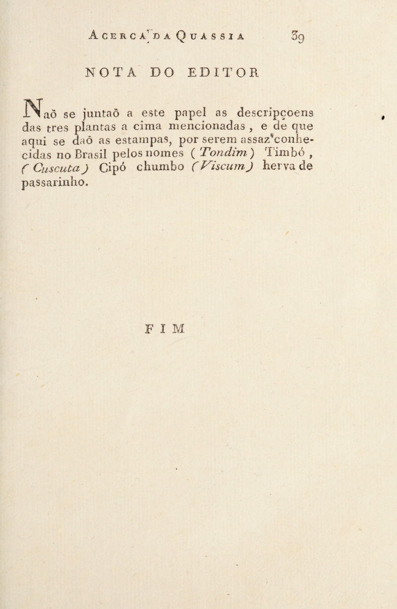 Acerca'da Quàssia NOTA DO EDITOR IMaõ se juntaõ a este papel as descrlpçoens das tres plantas a cima mencionadas , e de que aqui se daô as estampas, por serem assazTonhe- cidas no Brasil pelos nomes ( Tondim) Timbó , f Cuscutaj Cipó chumbo ÇViscumJ herva de passarinho. / F I M