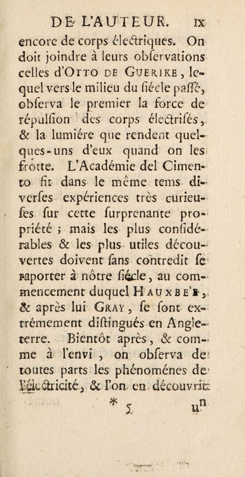 encore de corps éleétriques. On doit joindre à leurs obfervâtions celles d’OTTO de Guerike, le¬ quel vers le milieu du fiéclepafïe, obferva le premier la force de répuliîon des corps éleétrifés, & la lumière que rendent quel¬ ques-uns deux quand on les: frotte. L’Académie del Cimen¬ to fit dans le même tems dfo verfes expériences très curieu- fes fur cette furprenante pro¬ priété > mais les plus confidé- rables & les plus utiles décou¬ vertes doivent fans contredit fe ^porter à nôtre fiécle 5 au com¬ mencement duquel HaüxbeÏj & après lui Gray 5 fe font ex¬ trêmement diftingués en Angle¬ terre. Bientôt après, & com¬ me à l’en vi 5 on obferva de toutes parts les phénomènes de llglcâridté.; & Ton. en. découvrit: