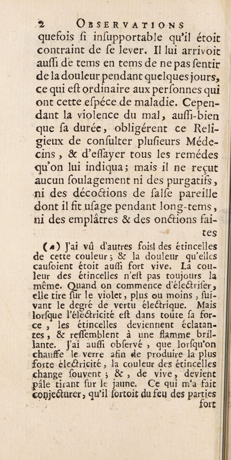 quefois fi infupportable qu’il étoit contraint de fe lever. Il lui arrivoit aulii de tems en tems de nepasfentir de la douleur pendan t quelques jours, ce qui efl: ordinaire aux personnes qui ont cette efpéce de maladie. Cepen¬ dant la violence du mal, aufli-bien que fa durée, obligèrent ce Reli¬ gieux de confulter plufieurs Méde¬ cins , 8c d’effayer tous les remèdes qu’on lui indiqua; mais il ne reçut aucun foulagement ni des purgatifs, ni des décodions de falfe pareille dont il fit ufage pendant long-tems, ni des emplâtres & des ondions fai¬ tes (4) J’ai vu d’autres fois! des étincelles de cette couleur, 8c la douleur qu’elles caufoient étoit aufli fort vive. La cou¬ leur des étincelles n eli pas toujours la même. Quand on commence d’éledrifer, elle tire fur le violet, plus ou moins , fui- vant le degré de vertu éledrique. Mais lorfque l’éledricité efl dans toute fa for¬ ce , les étincelles deviennent éclatan¬ tes , 8c refifemblent à une flamme bril¬ lante. J’ai aufli obfervé , que. lorfqu’on chauffe le verre afin de produire la plus forte êkdricité, la couleur des étincelles change fouvent ; 8c , de vive, devient pâle tirant fur le jaune. Ce qui m’a fait eonjedurer, qu’il fortoit du feu des parties