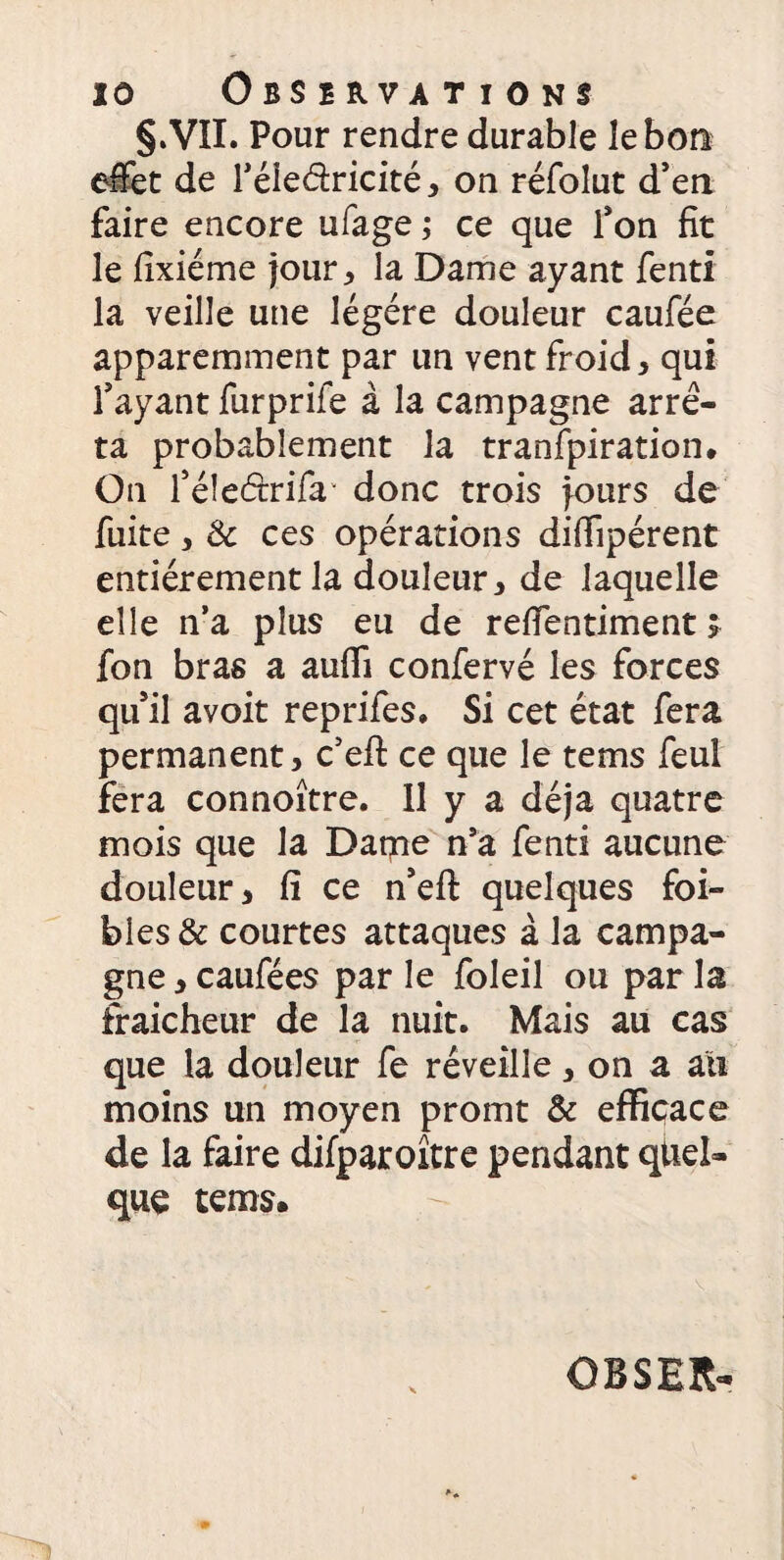 §.VII. Pour rendre durable le bon effet de féle&ricité, on réfolut d’en faire encore ufage ; ce que fon fit le fixiéme jour , la Dame ayant fend la veille une légère douleur caufée apparemment par un vent froid, qui fayant furprife à la campagne arrê¬ ta probablement la tranfpiration* On féîeétrifa donc trois jours de fuite, & ces opérations difiïpérent entièrement la douleur, de laquelle elle n’a plus eu de reffentiment ; fon bras a auffi confervé les forces qu’il avoit reprifes, Si cet état fera permanent, c’eft ce que le tems feul fera connoître. 11 y a déjà quatre mois que la Dame n’a fenti aucune douleur, fi ce n’eft quelques foi- bles & courtes attaques à la campa¬ gne , caufées par le foleil ou par la fraîcheur de la nuit. Mais au cas que la douleur fe réveille, on a au moins un moyen promt & efficace de la faire difparoître pendant quel¬ que tems. OBSER-