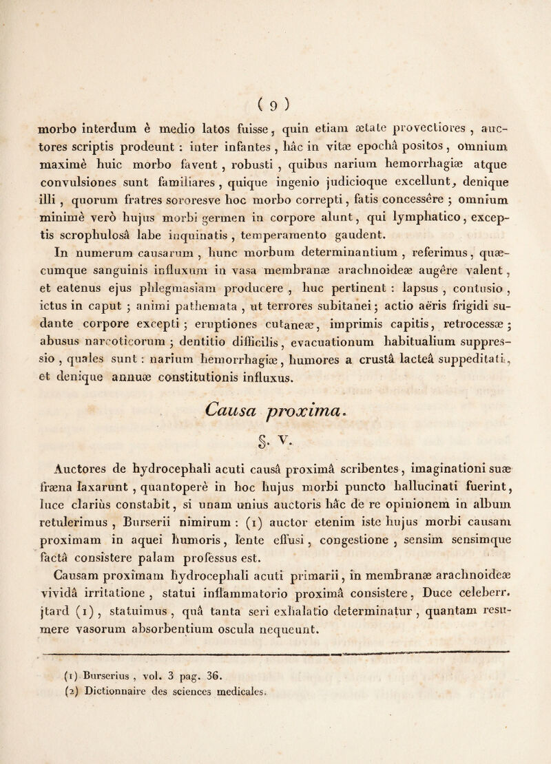 morbo interdum e medio latos fuisse, quin etiam aetate provectiores , auc¬ tores scriptis prodeunt : inter infantes , hac in vitee epocha positos , omnium maxime huic morbo favent , robusti , quibus narium hemorrhagiee atque convulsiones sunt familiares , quique ingenio judicioque excellunty denique illi , quorum fratres sororesve hoc morbo correpti, fatis concessere ; omnium minime vero hujus morbi germen in corpore alunt, qui lymphatico, excep¬ tis scrophulosa labe inquinatis , temperamento gaudent. In numerum causarum , hunc morbum determinantium , referimus, quae¬ cumque sanguinis influxum in vasa membranae araclinoideae augere valent, et eatenus ejus phlegmasiam producere , huc pertinent : lapsus , contusio , ictus in caput ; animi pathemata , ut terrores subitanei; actio aeris frigidi su¬ dante corpore excepti; eruptiones cutaneae, imprimis capitis, retrocessae; abusus narcoticorum ; dentitio difficilis, evacuationum habitualium suppres¬ sio , quales sunt: narium hemorrhagiee, humores a crusta lactea suppeditati., et denique annuae constitutionis influxus. Causa proxima. §• v. Auctores de hydrocephali acuti causa proxima scribentes, imaginationi suae fraena laxarunt , quantopere in hoc hujus morbi puncto hallucinati fuerint, luce clarius constabit, si unam unius auctoris hac de re opinionem in album retulerimus , Burserii nimirum : (i) auctor etenim iste hujus morbi causam proximam in aquei humoris, lente effusi, congestione 3 sensim sensimque facta consistere palam professus est. Causam proximam hydrocephali acuti primarii, in membranae arachnoideae vivida irritatione, statui inflammatorio proximi consistere, Duce celeberr. jtard (i) , statuimus, qua tanta seri exhalatio determinatur, quantam resu¬ mere vasorum absorbentium oscula nequeunt. (1) Burserius , vol. 3 pag. 36.