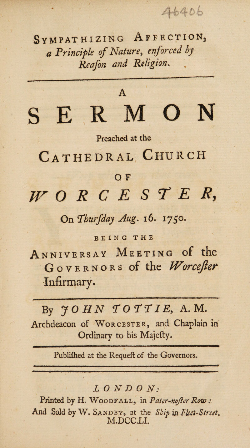 Sympathizing Affection, a Principle of Nature, enforced by Reafon and Religion. SERMON Preached at the Cathedral Church O F WORCESTER, On Pburfday Aug. 16. 1750. I BEING the Anniversay Meeting of the Governors of the Worcefter Infirmary. By JOHN POPP IE, A. M. Archdeacon of Worcester, and Chaplain in Ordinary to his Majefty. Publifhed at the Requeft of the Governors. LONDON: Printed by H. Woodfall, in Pater-nojler Row : And Sold by W. Sandby, at the Ship in Fleet-Street, M.DCC.LI,