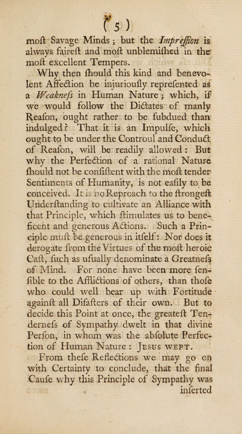 moft Savage Minds; but the Imprejjion is always faireft and moft unblemifhed in the moft excellent Tempers. Why then fhould this kind and benevo- lent Affection be injurioufly reprefented as a Weaknefs in Human Nature ; which, if we would follow the Dictates of manly Reafon, ought rather to be fubdued than indulged r That it is an Impulfe, which ought to be under the Controul and Conduct of Reafon, will be readily allowed : But why the Perfection of a rational Nature fhould not be conftftent with the moft tender Sentiments of Humanity, is not eafily to be conceived. It is hoReproach to the ftrongeft Underftanding to cultivate an Alliance with that Principle, which ftimulates us to bene¬ ficent and generous Actions. Such a Prin¬ ciple amft be generous in itfelf: Nor does it derogate from the V irtues of the moft heroic Caft, fuch as ufually denominate a Greatnefs of Mind. For none have been more fen^ fible to the Afflictions of others, than thofe who could well bear up with Fortitude againft all Difafters of their own. But to decide this Point at once, the greateft Ten- dernefs of Sympathy dwelt in that divine Per ion, in whom was the abfolute Perfec¬ tion of Human Nature : Jesus wept. From thefe Reflections we may go on with Certainty to conclude, that the final Caufe why this Principle of Sympathy was •; inferted