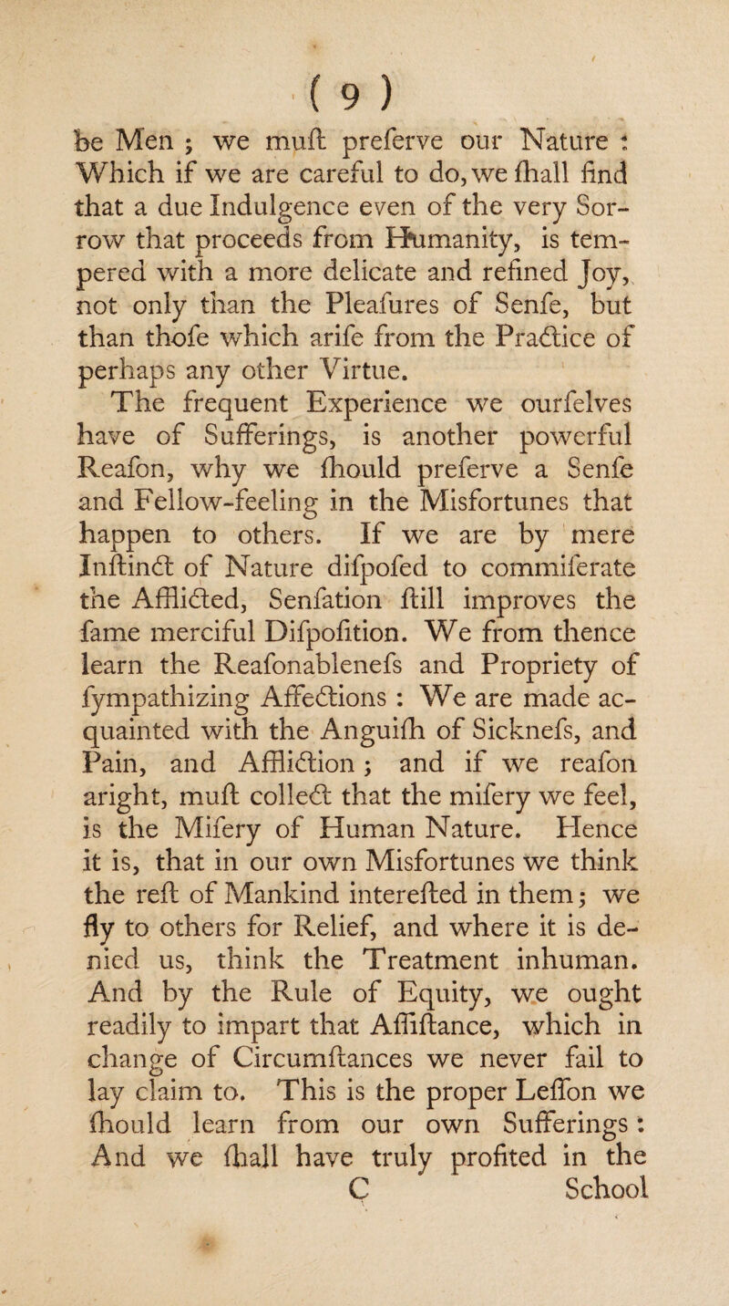 be Men ; we muft preferve our Nature t Which if we are careful to do,wefhall find that a due Indulgence even of the very Sor¬ row that proceeds from Humanity, is tem¬ pered with a more delicate and refined Joy, not only than the Pleafures of Senfe, but than thofe which arife from the Practice of perhaps any other Virtue. The frequent Experience we ourfelves have of Sufferings, is another powerful Reafon, why we fhould preferve a Senfe and Fellow-feeling in the Misfortunes that happen to others. If we are by mere Inftind: of Nature difpofed to commiferate the Afflicted, Senfation ftill improves the fame merciful Difpofition. We from thence learn the Reafonablenefs and Propriety of fympathizing Affe&ions : We are made ac¬ quainted with the Anguifh of Sicknefs, and Pain, and Affliction; and if we reafon aright, muft colled; that the mifery we feel, is the Mifery of Human Nature. Hence it is, that in our own Misfortunes we think the reft of Mankind interefted in them; we fly to others for Relief, and where it is de¬ nied us, think the Treatment inhuman. And by the Rule of Equity, we ought readily to impart that Affiftance, which in change of Circumftances we never fail to lay claim to. This is the proper Leffon we fhould learn from our own Sufferings: And we (ball have truly profited in the C School