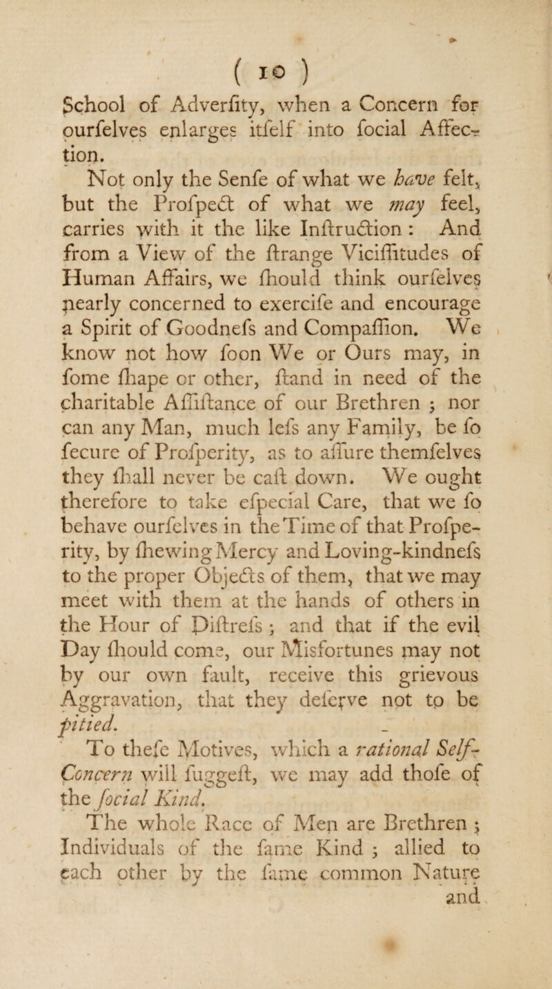 ' #■ ( 1° ) School of Adverftty, when a Concern for ourfelves enlarges itfelf into focial Affec¬ tion. Not only the Senfe of what we have felt, but the Profpedt of what we may feel, carries with it the like In ft ruction : And from a View of the ft range Viciftitudes of Human Affairs, we fhould think ourfelves pearly concerned to exercife and encourage a Spirit of Goodnefs and Compaffion. We know not how foon We or Ours may, in fome fliape or other, ftand in need of the charitable Aftiftance of our Brethren \ nor can any Man, much lefs any Family, be fo fecure of Profperity, as to allure themfelves they lhall never be call down. We ought therefore to take efpecial Care, that we fo behave ourfelves in the Time of that Profpe¬ rity, by ffewing Mercy and Loving-kindnefs to the proper Objects of them, that we may meet with them at the hands of others in .1 the Hour of Piftrels ; and that if the evil Day fhould come, our Misfortunes may not by our own fault, receive this grievous nation, that they deleave not to be To thefe Motives, which a rational Self- Concern will fuggeft, we may add thole of thz facial Kind. The whole Race of Men are Brethren ; Individuals of the fame Kind 5 allied to each other by the lame common Nature and. Aggra pitied.