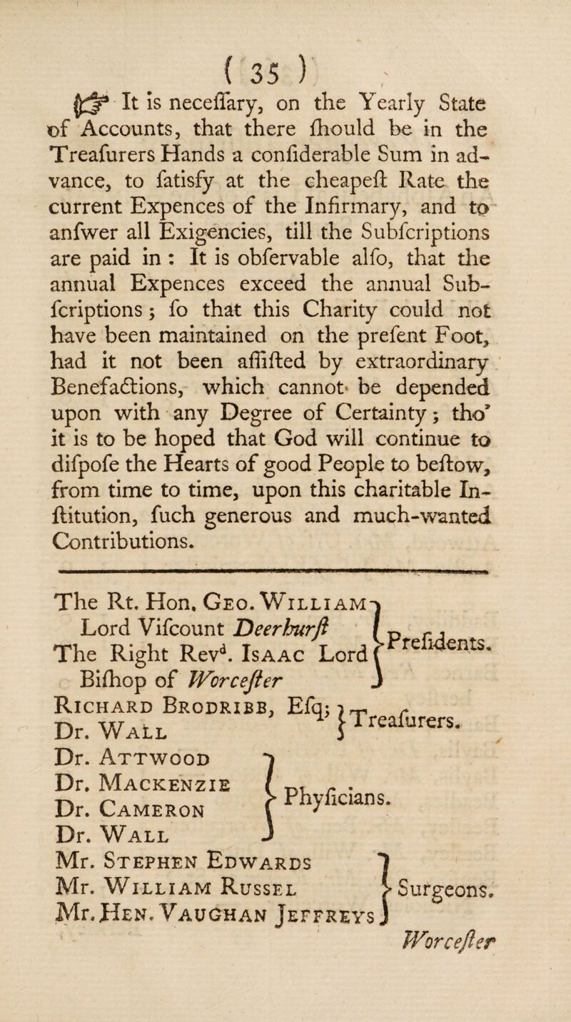 It is neceffary, on the Yearly State of Accounts, that there fhould be in the Treafurers Hands a confiderable Sum in ad¬ vance, to fatisfy at the cheapeft Rate the current Expences of the Infirmary, and to anfwer all Exigencies, till the Subfcriptions are paid in : It is obfervable alfo, that the annual Expences exceed the annual Sub¬ fcriptions ; fo that this Charity could not have been maintained on the prefent Foot, had it not been affifted by extraordinary Benefactions, which cannot be depended upon with any Degree of Certainty; tho* it is to be hoped that God will continue to difpofe the Hearts of good People to bellow, from time to time, upon this charitable Li¬ ft it ution, fuch generous and much-wanted Contributions. •Prefidents, The Rt, Hon, Geo. William Lord Vifcount Deerburft The Right Revd. Isaac Lord Bifhop of Worcejter Richard Brodribb, Efq:)rr> r Dr. Wall H {Treafurers. Dr. Attwood Dr. Mackenzie Phyficians. Dr. Cameron Dr. Wall Mr. Stephen Edwards Mr. William Russel Mr. Hen. Vaughan Jeffreys 3 > Surgeons. Worcefter