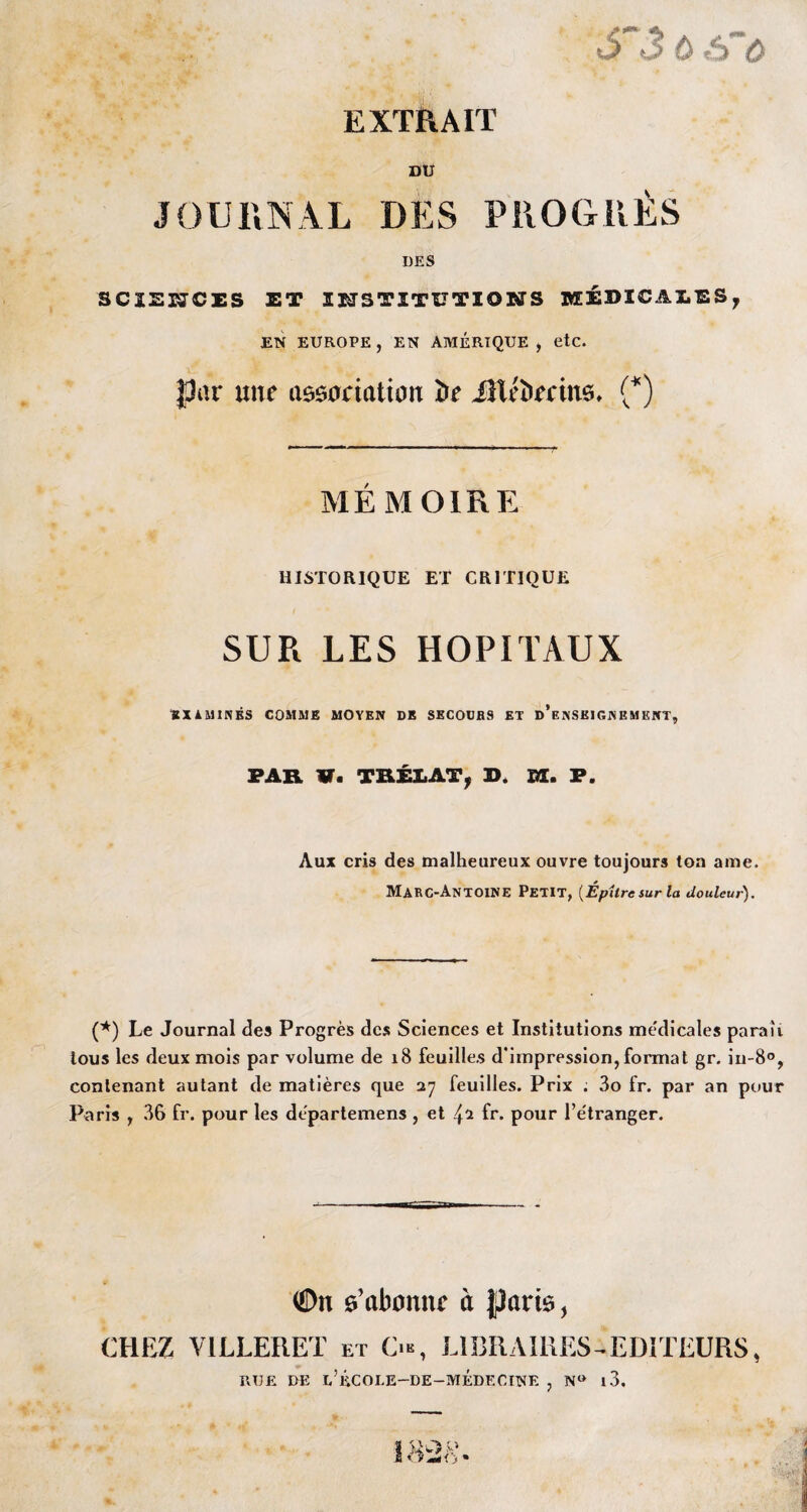 S~3 ù s~ù EXTRAIT DU JOURNAL DES PROGRÈS DES SCÏEÜJCES ET INSTITUTIONS KEÉDICAEES, EN EUROPE , EN AMÉRIQUE , etc. par une association De iîléDecins. (*) MEMOIRE HISTORIQUE ET CRITIQUE SUR LES HOPITAUX «XiMINBS COMME MOYEN DE SECOURS ET d’enSKIGNEMKNT, PAR V. TRÉLAT, D. m. P. Aux cris des malheureux ouvre toujours ton ame. Marc-Antoine Petit, (Éphre sur la douleur). (*) Le Journal des Progrès des Sciences et Institutions medicales paraît tous les deux mois par volume de 18 feuilles d’impression,format gr. in-8°, contenant autant de matières que 27 feuilles. Prix ; 3o fr. par an pour Paris , 36 fr. pour les dèpartemens , et 42 fr. pour l’e'tranger. ©n 0’abonne à {parte, CHEZ V1LLERET et O, LIBRAIRES-EDITEURS> RUE UE D’ÉCOLE—DE—MÉDECINE , N° l3.