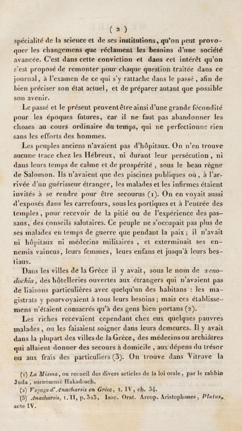 spécialité de la science et de scs institutions, qu’on peut provo¬ quer les changcmens que réclament les besoins d’une société avancée. C’est dans cette conviction et dans cet intérêt qu’on s’est proposé de remonter pour chaque question traitée dans ce journal, à l’examen de ce qui s’y rattache dans le passé , afin de bien préciser son état actuel, et de préparer autant que possible son avenir. Le passé et le présent peuventêlre ainsi d’une grande fécondité pour les époques futures, car il ne faut pas abandonner les choses au cours ordinaire du temps, qui ne perfectionne rien sans les efforts des hommes. Les peuples anciens n’avaient pas d’hôpitaux. On n’en trouve aucune trace chez les Hébreux, ni durant leur persécution, ni dans leurs temps de calme et de prospérité , sous le beau règne de Salomon. Ils n’avaient que des piscines publiques où, à l’ar¬ rivée d’un guérisseur étranger, les malades et les infirmes étaient invités à se rendre pour être secourus (i). On en voyait aussi d’exposés dans les carrefours, sous les portiques et à l’entrée des temples, pour recevoir de la pitié ou de l’expérience des pas- sans, des conseils salutaires. Ce peuple ne s’occupait pas plus de ses malades en temps de guerre que pendant la paix ; il n’avait ni hôpitaux ni médecins militaires , et exterminait ses en¬ nemis vaincus, leurs femmes, leurs enfans et jusqu’à leurs bes¬ tiaux. Dans les villes de la Grèce il y avait, sous le nom de xeno- dochia, des hôtelleries ouvertes aux étrangers qui n’avaient pas de liaisons particulières avec quelqu’un des habitans : les ma¬ gistrats y pourvoyaient à tous leurs besoins; mais ces élablisse- mens n’étaient consacrés qu’à des gens bien portans (2). Les riches recevaient cependant chez eux quelques pauvres malades , ou les faisaient soigner dans leurs demeures. Il y avait dans la plupart des villes de la Grèce, des médecins ou archiâlres qui allaient donner des secours à domicile , aux dépens du trésor ou aux frais des particuliers (3). On trouve dans \ itruve la (1) La Misma, ou recueil des divers articles de la loi orale, par le rabbin Juda , surnommé Hakadosch. (2) Voyage d’AnacUarsis en Grèce, t. IV, ch. 34. (3) Anacharsis} t. II, p. 323, Isoc. Orat. Areop. Aristophanes , Pluius, acte IV.