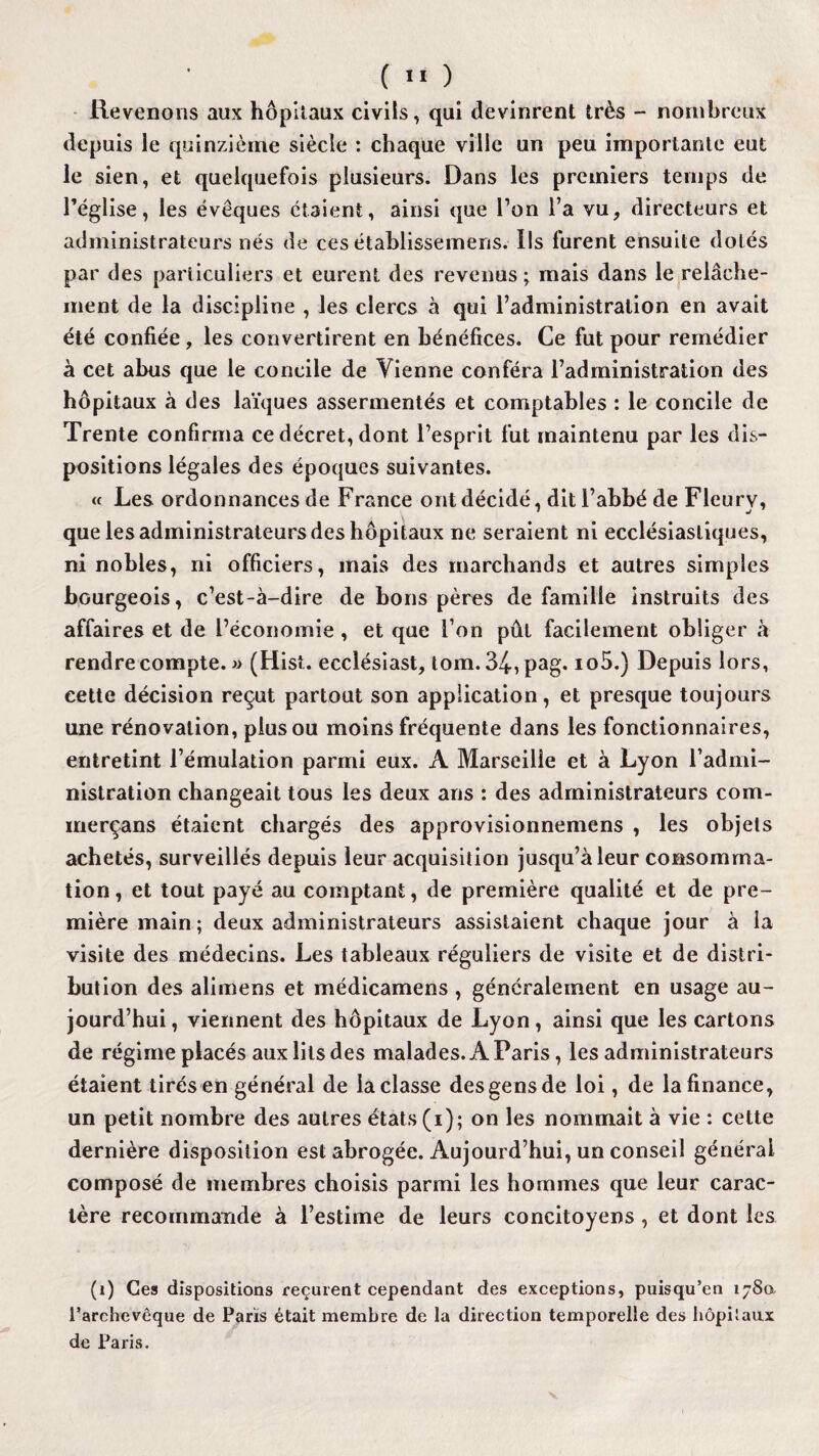 Revenons aux hôpitaux civils, qui devinrent très - nombreux depuis le quinzième siècle : chaque ville un peu importante eut le sien, et quelquefois plusieurs. Dans les premiers temps de l’église, les évêques étaient, ainsi que l’on l’a vu, directeurs et administrateurs nés de ces établissemens. Ils lurent ensuite dotés par des particuliers et eurent des revenus • mais dans le relâche¬ ment de la discipline , les clercs à qui l’administration en avait été confiée , les convertirent en bénéfices. Ce fut pour remédier à cet abus que le concile de Vienne conféra l’administration des hôpitaux à des laïques assermentés et comptables : le concile de Trente confirma ce décret, dont l’esprit fut maintenu par les dis¬ positions légales des époques suivantes. « Les ordonnances de France ont décidé, dit l’abbé de Fleury, que les administrateurs des hôpitaux ne seraient ni ecclésiastiques, ni nobles, ni officiers, mais des marchands et autres simples bourgeois, c’est-à-dire de bons pères de famille instruits des affaires et de l’économie , et que l’on pût facilement obliger à rendre compte. » (Hisi. ecclésiast, tom.34,pag. io5.) Depuis lors, cette décision reçut partout son application, et presque toujours une rénovation, plus ou moins fréquente dans les fonctionnaires, entretint l’émulation parmi eux. A Marseille et à Lyon l’admi¬ nistration changeait tous les deux ans : des administrateurs com- merçans étaient chargés des approvisionnemens , les objets achetés, surveillés depuis leur acquisition jusqu’à leur consomma¬ tion , et tout payé au comptant, de première qualité et de pre¬ mière main ; deux administrateurs assistaient chaque jour à la visite des médecins. Les tableaux réguliers de visite et de distri¬ bution des alimens et médicamens , généralement en usage au¬ jourd’hui , viennent des hôpitaux de Lyon, ainsi que les cartons de régime placés aux lits des malades. A Paris, les administrateurs étaient tirés en général de la classe des gens de loi, de la finance, un petit nombre des autres états (i); on les nommait à vie : cette dernière disposition est abrogée. Aujourd’hui, un conseil générai composé de membres choisis parmi les hommes que leur carac¬ tère recommande à l’estime de leurs concitoyens , et dont les (i) Ces dispositions reçurent cependant des exceptions, puisqu’en 1780 l'archevêque de Paris était membre de la direction temporelle des hôpiîaux de Paris.