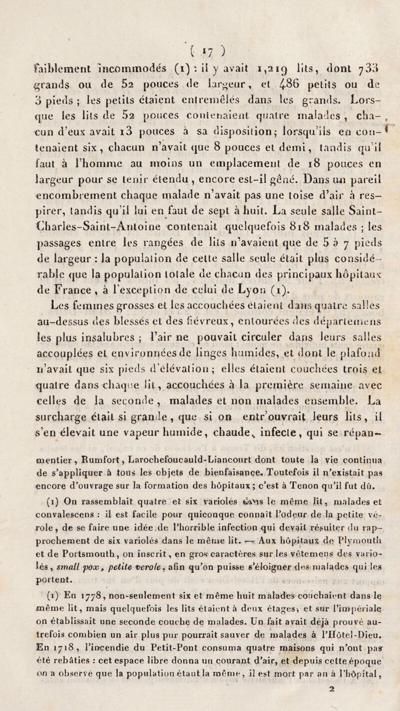 ( *7 ) faiblement Incommodés (i) : il y avait i,2i<) lits, dont 73;» grands ou de 52 pouces de largeur, et 4-86 petits ou de 3 pieds ; les petits étaient entremêlés dans les grands. Lors¬ que les lits de 52 pouces Contenaient quatre malades , cba- , cun deux avait i3 pouces à sa disposition; lorsqu’ils en cou-* tenaient six, chacun n’avait que 8 pouces et demi, tandis qu i! faut à l’homme au moins un emplacement de 18 pouces en largeur pour se tenir étendu , encore est-il gêné. Dans un pareil encombrement chaque malade n’avait pas une toise d’air à res¬ pirer, tandis qu’il lui en faut de sept à huit. La seule salle Saint- Oiaries-Saint-Antoine contenait quelquefois 818 malades ; les passages entre les rangées de lits n’avaient que de 5 à 7 pieds de largeur : la population de cette salle seule était plus considé¬ rable que la populalion totale de chacun des principaux hôpitaux de France , à l’exceplion de celui de Lyon (1). Les femmes grosses et les accouchées étaient dans quatre salles au-dessus des blessés et des fiévreux, entourées des départemens les plus insalubres ; l’air ne pouvait circuler dans leurs salles accouplées et environnées de linges humides, et dont le plafond n’avait que six pieds d’élévation; elles étaient couchées trois et quatre dans chaque lit, accouchées à la première semaine avec celles de la seconde , malades et non malades ensemble. La surcharge était si grande, que si on entr’ouvrait leurs lits, il s’en élevait une vapeur humide, chaudev infecte, qui se répan- ni entier , Rumfort, Larochefoucauld-Lianconrt dont toute la vie continua de s’appliquer à tous les objets de bienfaisance. Toutefois il n’existait pas encore d’ouvrage sur la formation des hôpitaux ; c’est à Tenon qu’il fut dû. (1) On rassemblait quatre et six variolés le même lit, malades et convalescens : il est facile pour quiconque connaît l’odeur de la petite vé¬ role, de se faire une idée de l’horrible infection qui devait résulter du rap¬ prochement de six variolés dans le môme lit. —r Aux hôpitaux de Plymouth et de Portsmouth, on inscrit, en gros caractères sur les vôtemens des vario¬ lés , small pox, petite verole, afin qu’on puisse s’éloigner des malades qui les portent. (1) En 1778, non-seulement six et même huit malades couchaient dans le même lit, mais quelquefois les lits étaient à deux étages* et sur l’impériale on établissait une seconde couche de malades. Un fait avait déjà prouvé au¬ trefois combien un air plus pur pourrait sauver de malades à l’Hôtel-Dieu. En 1718, l’incendie du Petit-Pont consuma quatre maisons qui n’ont pasr été rebâties : cet espace libre donna un courant d’air, et depuis cette époque on a observé que la population étant la même, il est mort par an à l’hôpital, 2