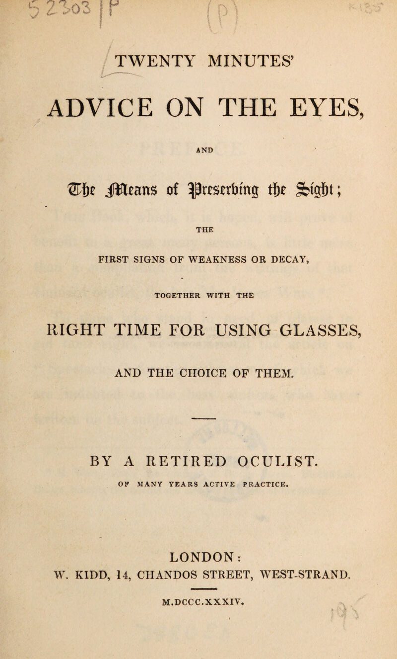 TWENTY MINUTES’ ADVICE ON THE EYES, ®f)0 jfttcans of ^resettling tfje Sttgljt; THE FIRST SIGNS OF WEAKNESS OR DECAY, TOGETHER WITH THE RIGHT TIME FOR USING GLASSES, AND THE CHOICE OF THEM. BY A RETIRED OCULIST. OK MANY YEARS ACTIVE PRACTICE. LONDON: W. KIDD, 14, CHANDOS STREET, WEST-STRAND. M.DCCC.XXXIV.