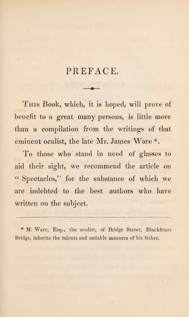 PREFACE. This Book, which, it is hoped, will prove of benefit to a great many persons, is little more than a compilation from the writings of that eminent oculist, the late Mr. James Ware *. To those who stand in need of glasses to aid their sight, we recommend the article on 66 Spectacles,’’ for the substance of which we are indebted to the best authors who have written on the subject. * M. Ware, Esq., the oculist, of Bridge Street, Blackfriars Bridge, inherits the talents and amiable manners of his father.