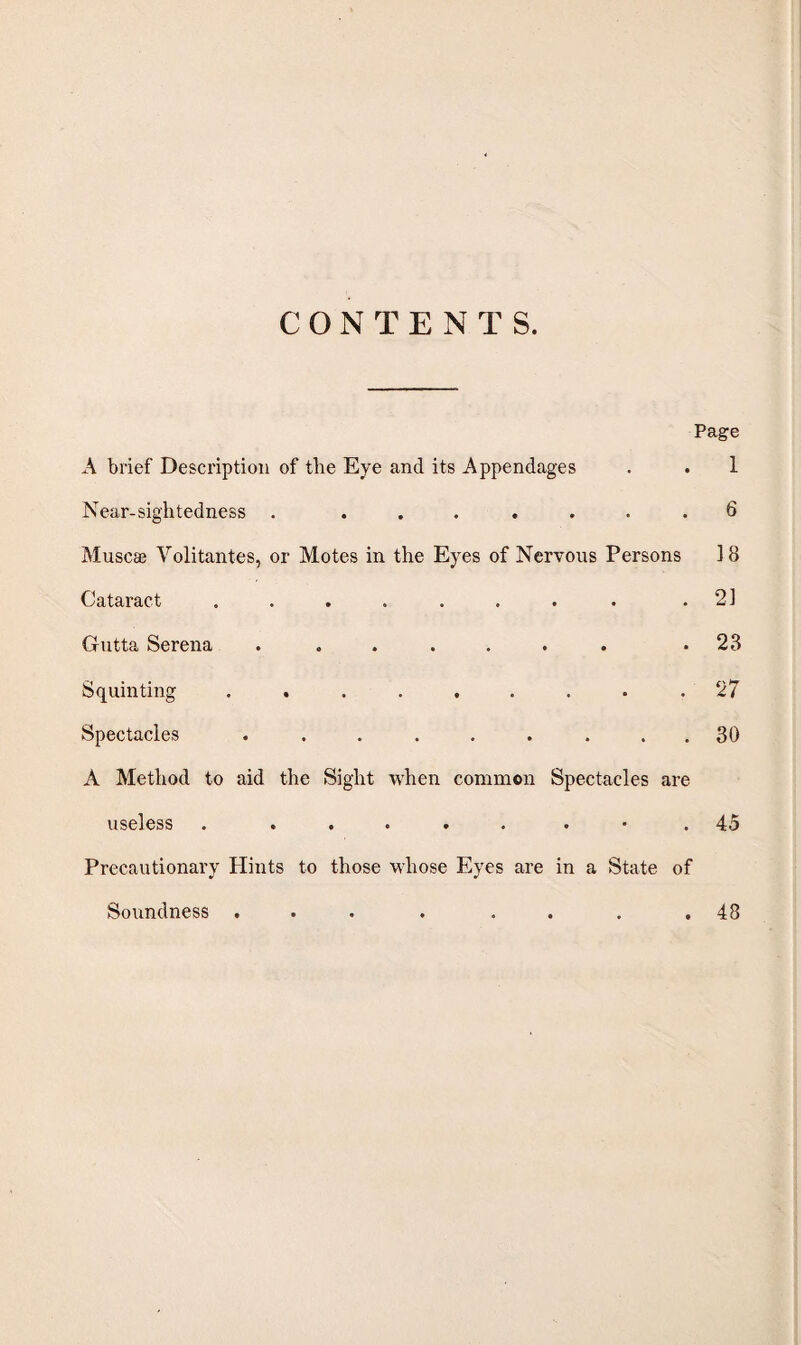 CONTEN T S. Page A brief Description of tlie Eye and its Appendages . . 1 Near-sightedness . ....... 6 Muscae Volitantes, or Motes in the Eyes of Nervous Persons ] 8 Cataract . . . . . . . . .21 Gutta Serena ....... .23 Squinting ......... 27 Spectacles ......... 30 A Method to aid the Sight when common Spectacles are useless . ..... . .45 Precautionary Hints to those whose Eyes are in a State of Soundness . . 48