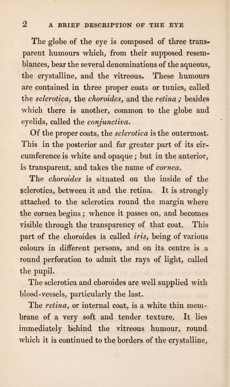 The globe of the eye is composed of three trans¬ parent humours which, from their supposed resem¬ blances, bear the several denominations of the aqueous, the crystalline, and the vitreous. These humours are contained in three proper coats or tunics, called the sclerotica, the choroides, and the retina ; besides which there is another, common to the globe and eyelids, called the conjunctiva. Of the proper coats, the sclerotica is the outermost. This in the posterior and far greater part of its cir¬ cumference is white and opaque; but in the anterior, is transparent, and takes the name of cornea. The choroides is situated on the inside of the sclerotica, between it and the retina. It is strongly attached to the sclerotica round the margin where the cornea begins; whence it passes on, and becomes visible through the transparency of that coat. This part of the choroides is called iris, being of various colours in different persons, and on its centre is a round perforation to admit the rays of light, called the pupil. The sclerotica and choroides are well supplied with blood-vessels, particularly the last. The retina, or internal coat, is a white thin mem¬ brane of a very soft and tender texture. It lies immediately behind the vitreous humour, round which it is continued to the borders of the crystalline.